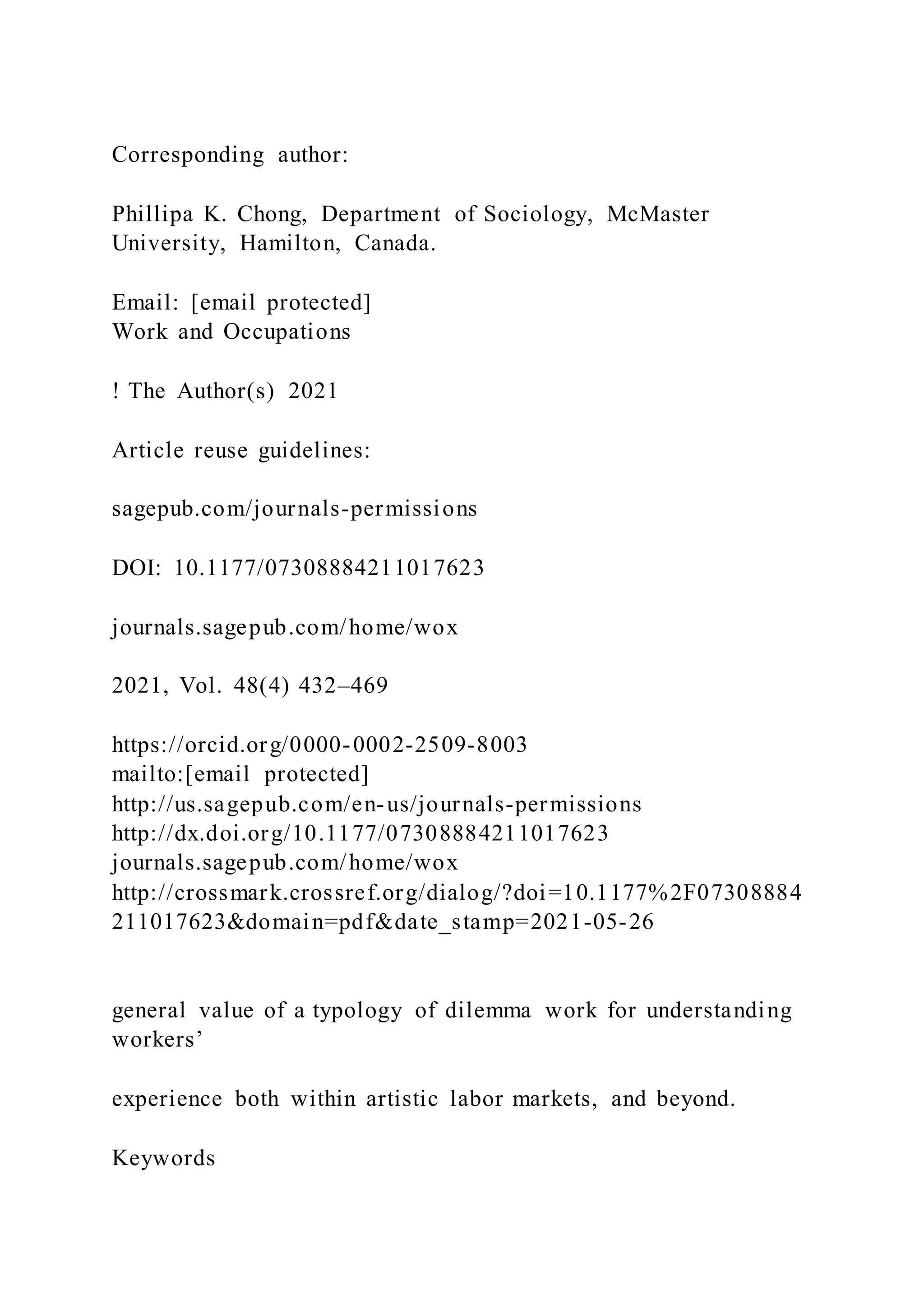 Corresponding author:
Phillipa K. Chong, Department of Sociology, McMaster
University, Hamilton, Canada.
Email: [email protected]
Work and Occupations
! The Author(s) 2021
Article reuse guidelines:
sagepub.com/journals-permissions
DOI: 10.1177/07308884211017623
journals.sagepub.com/home/wox
2021, Vol. 48(4) 432–469
https://orcid.org/0000-0002-2509-8003
mailto:[email protected]
http://us.sagepub.com/en-us/journals-permissions
http://dx.doi.org/10.1177/07308884211017623
journals.sagepub.com/home/wox
http://crossmark.crossref.org/dialog/?doi=10.1177%2F07308884
211017623&domain=pdf&date_stamp=2021-05-26
general value of a typology of dilemma work for understanding
workers’
experience both within artistic labor markets, and beyond.
Keywords
 