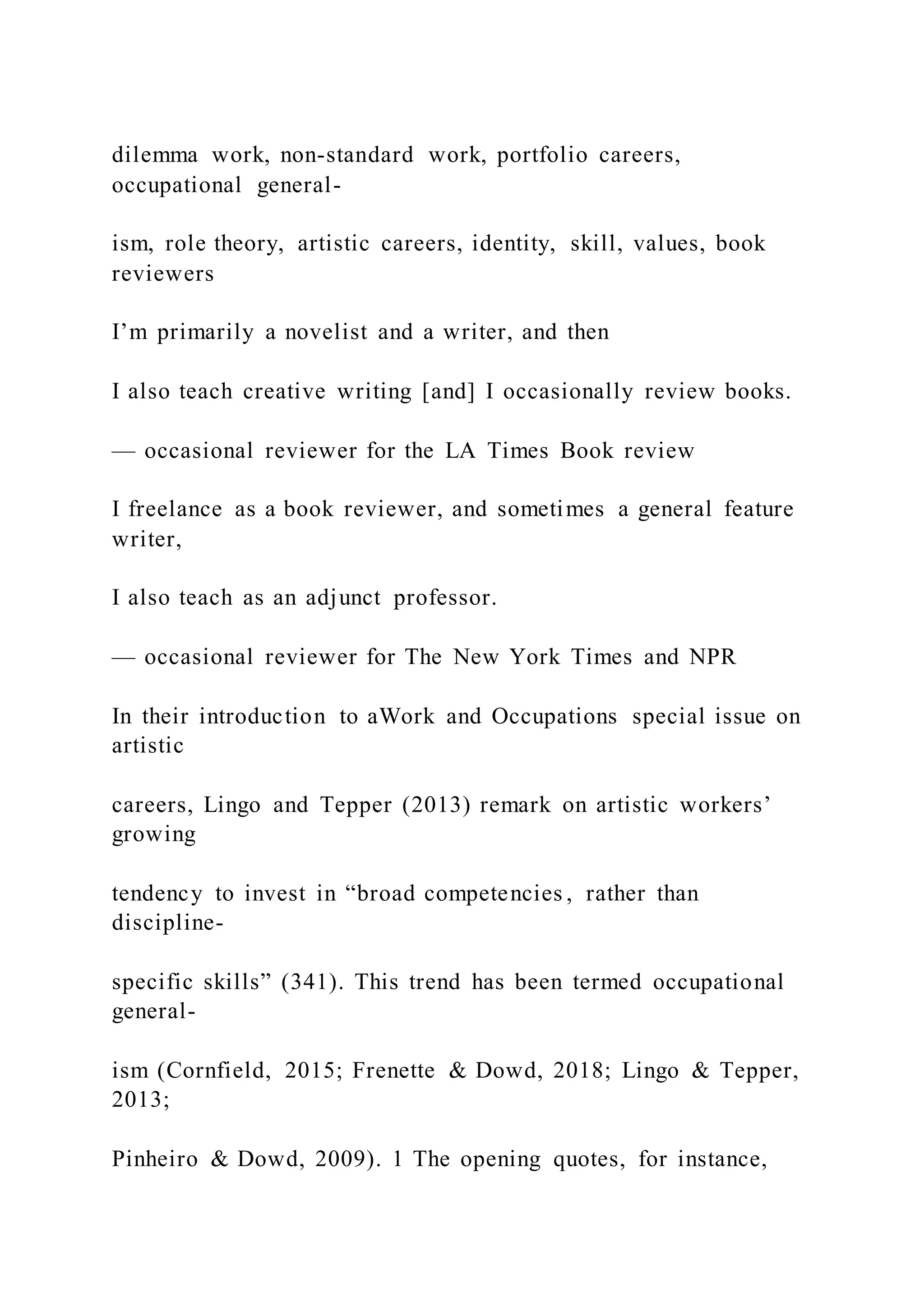 dilemma work, non-standard work, portfolio careers,
occupational general-
ism, role theory, artistic careers, identity, skill, values, book
reviewers
I’m primarily a novelist and a writer, and then
I also teach creative writing [and] I occasionally review books.
— occasional reviewer for the LA Times Book review
I freelance as a book reviewer, and sometimes a general feature
writer,
I also teach as an adjunct professor.
— occasional reviewer for The New York Times and NPR
In their introduction to aWork and Occupations special issue on
artistic
careers, Lingo and Tepper (2013) remark on artistic workers’
growing
tendency to invest in “broad competencies , rather than
discipline-
specific skills” (341). This trend has been termed occupational
general-
ism (Cornfield, 2015; Frenette & Dowd, 2018; Lingo & Tepper,
2013;
Pinheiro & Dowd, 2009). 1 The opening quotes, for instance,
 