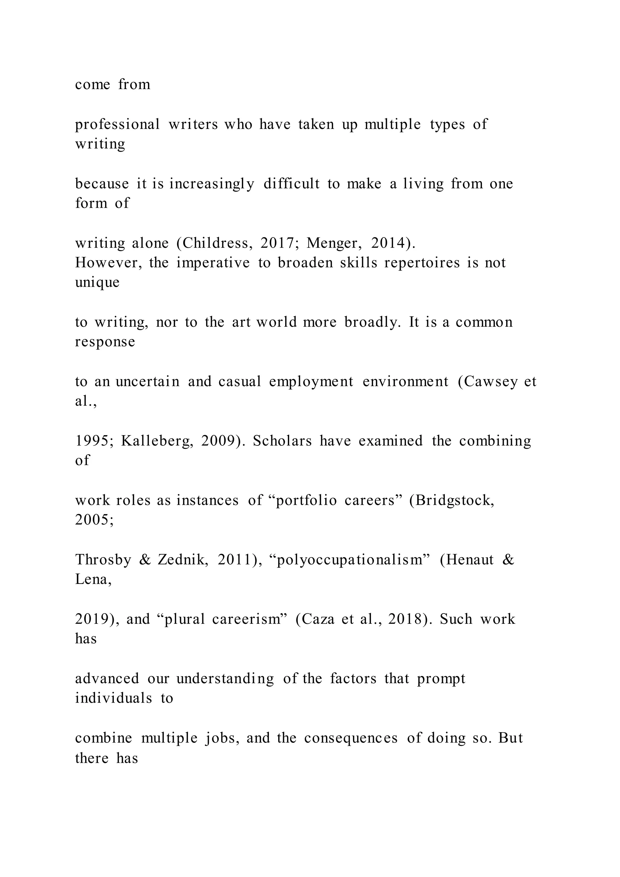 come from
professional writers who have taken up multiple types of
writing
because it is increasingly difficult to make a living from one
form of
writing alone (Childress, 2017; Menger, 2014).
However, the imperative to broaden skills repertoires is not
unique
to writing, nor to the art world more broadly. It is a common
response
to an uncertain and casual employment environment (Cawsey et
al.,
1995; Kalleberg, 2009). Scholars have examined the combining
of
work roles as instances of “portfolio careers” (Bridgstock,
2005;
Throsby & Zednik, 2011), “polyoccupationalism” (Henaut &
Lena,
2019), and “plural careerism” (Caza et al., 2018). Such work
has
advanced our understanding of the factors that prompt
individuals to
combine multiple jobs, and the consequences of doing so. But
there has
 
