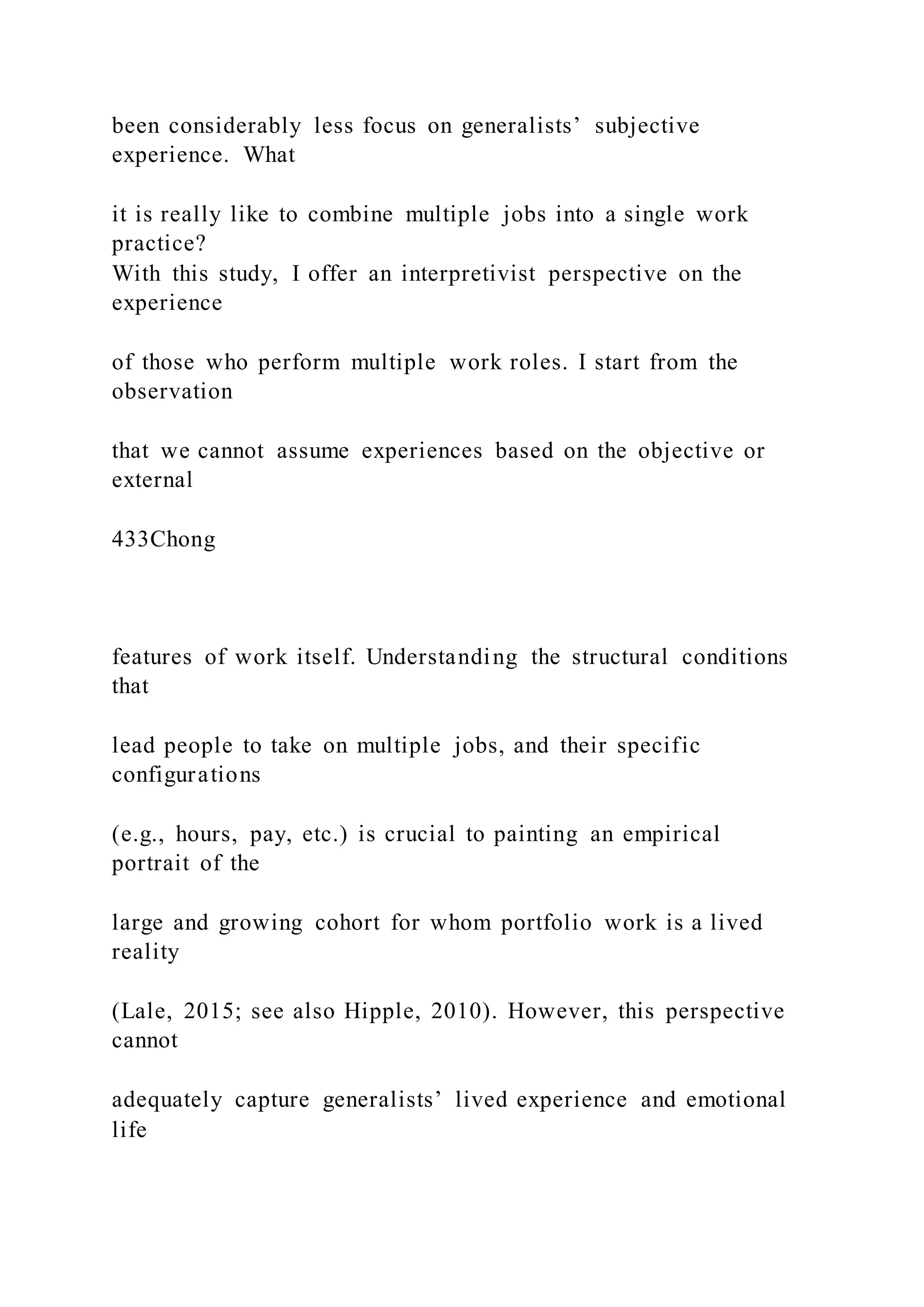 been considerably less focus on generalists’ subjective
experience. What
it is really like to combine multiple jobs into a single work
practice?
With this study, I offer an interpretivist perspective on the
experience
of those who perform multiple work roles. I start from the
observation
that we cannot assume experiences based on the objective or
external
433Chong
features of work itself. Understanding the structural conditions
that
lead people to take on multiple jobs, and their specific
configurations
(e.g., hours, pay, etc.) is crucial to painting an empirical
portrait of the
large and growing cohort for whom portfolio work is a lived
reality
(Lale, 2015; see also Hipple, 2010). However, this perspective
cannot
adequately capture generalists’ lived experience and emotional
life
 