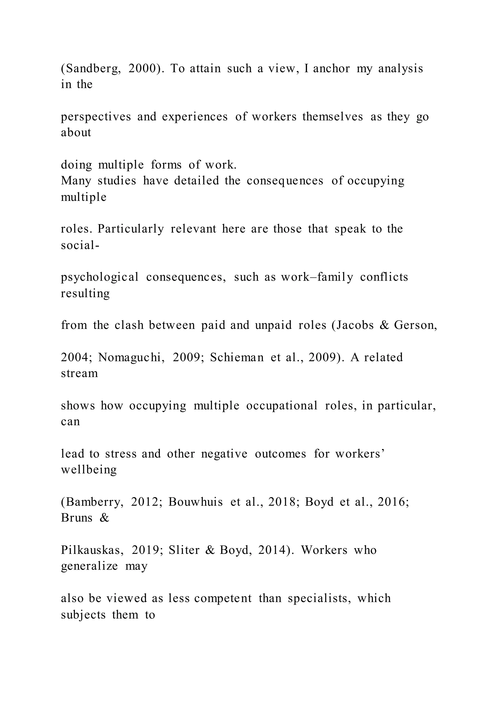 (Sandberg, 2000). To attain such a view, I anchor my analysis
in the
perspectives and experiences of workers themselves as they go
about
doing multiple forms of work.
Many studies have detailed the consequences of occupying
multiple
roles. Particularly relevant here are those that speak to the
social-
psychological consequences, such as work–family conflicts
resulting
from the clash between paid and unpaid roles (Jacobs & Gerson,
2004; Nomaguchi, 2009; Schieman et al., 2009). A related
stream
shows how occupying multiple occupational roles, in particular,
can
lead to stress and other negative outcomes for workers’
wellbeing
(Bamberry, 2012; Bouwhuis et al., 2018; Boyd et al., 2016;
Bruns &
Pilkauskas, 2019; Sliter & Boyd, 2014). Workers who
generalize may
also be viewed as less competent than specialists, which
subjects them to
 