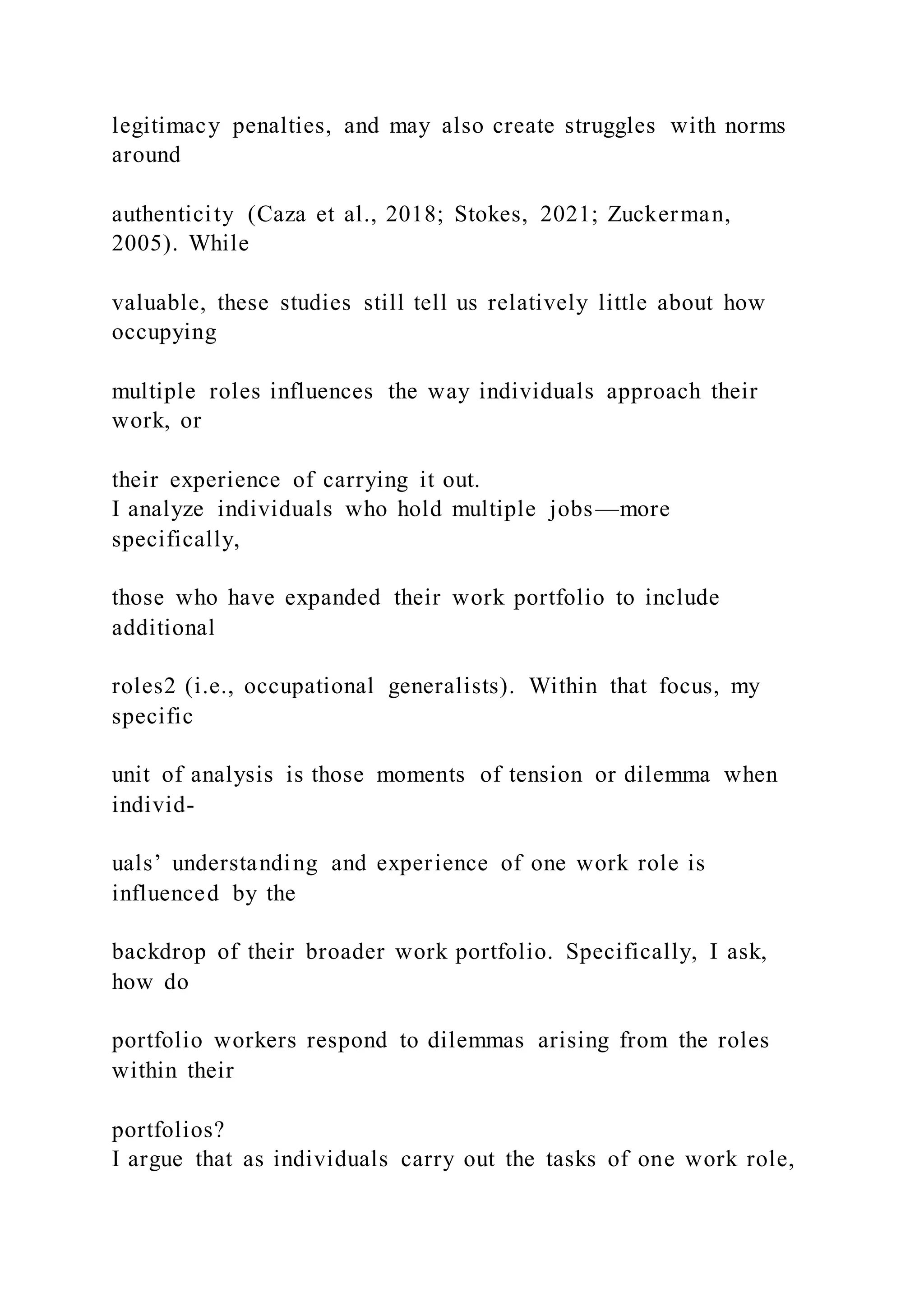 legitimacy penalties, and may also create struggles with norms
around
authenticity (Caza et al., 2018; Stokes, 2021; Zuckerman,
2005). While
valuable, these studies still tell us relatively little about how
occupying
multiple roles influences the way individuals approach their
work, or
their experience of carrying it out.
I analyze individuals who hold multiple jobs—more
specifically,
those who have expanded their work portfolio to include
additional
roles2 (i.e., occupational generalists). Within that focus, my
specific
unit of analysis is those moments of tension or dilemma when
individ-
uals’ understanding and experience of one work role is
influenced by the
backdrop of their broader work portfolio. Specifically, I ask,
how do
portfolio workers respond to dilemmas arising from the roles
within their
portfolios?
I argue that as individuals carry out the tasks of one work role,
 