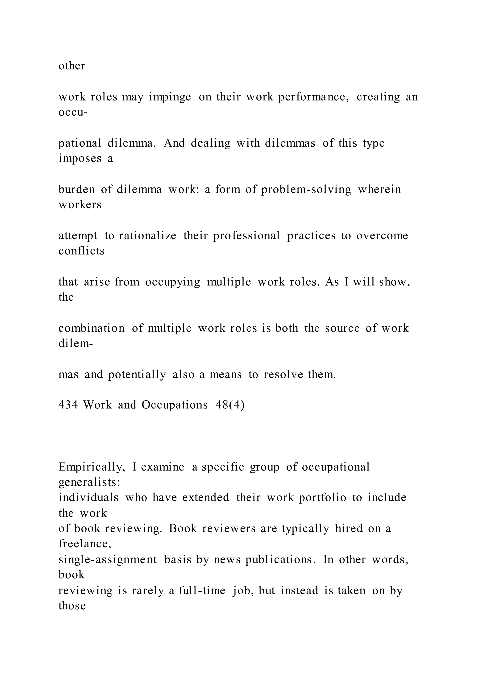 other
work roles may impinge on their work performance, creating an
occu-
pational dilemma. And dealing with dilemmas of this type
imposes a
burden of dilemma work: a form of problem-solving wherein
workers
attempt to rationalize their professional practices to overcome
conflicts
that arise from occupying multiple work roles. As I will show,
the
combination of multiple work roles is both the source of work
dilem-
mas and potentially also a means to resolve them.
434 Work and Occupations 48(4)
Empirically, I examine a specific group of occupational
generalists:
individuals who have extended their work portfolio to include
the work
of book reviewing. Book reviewers are typically hired on a
freelance,
single-assignment basis by news publications. In other words,
book
reviewing is rarely a full-time job, but instead is taken on by
those
 