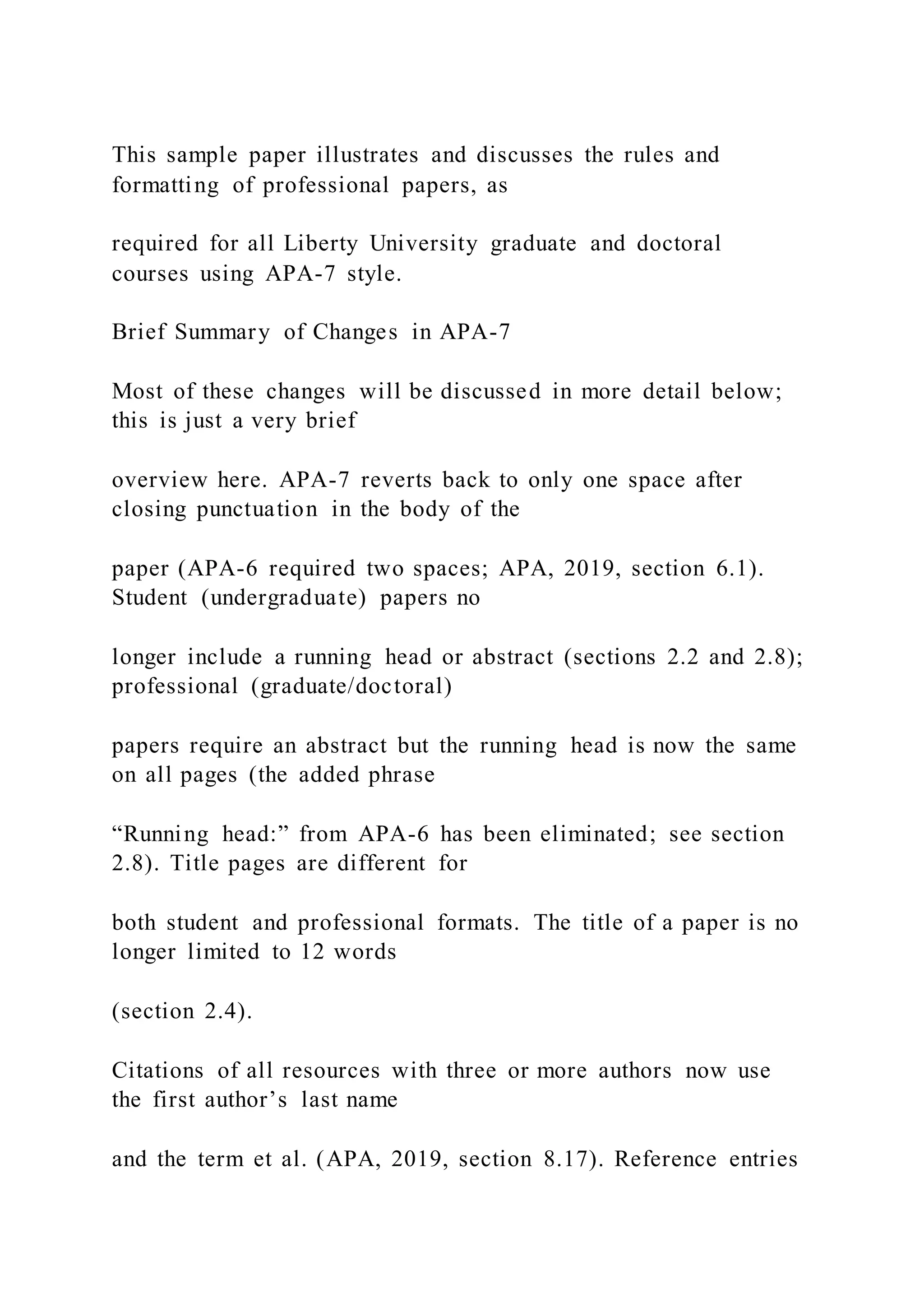 This sample paper illustrates and discusses the rules and
formatting of professional papers, as
required for all Liberty University graduate and doctoral
courses using APA-7 style.
Brief Summary of Changes in APA-7
Most of these changes will be discussed in more detail below;
this is just a very brief
overview here. APA-7 reverts back to only one space after
closing punctuation in the body of the
paper (APA-6 required two spaces; APA, 2019, section 6.1).
Student (undergraduate) papers no
longer include a running head or abstract (sections 2.2 and 2.8);
professional (graduate/doctoral)
papers require an abstract but the running head is now the same
on all pages (the added phrase
“Running head:” from APA-6 has been eliminated; see section
2.8). Title pages are different for
both student and professional formats. The title of a paper is no
longer limited to 12 words
(section 2.4).
Citations of all resources with three or more authors now use
the first author’s last name
and the term et al. (APA, 2019, section 8.17). Reference entries
 