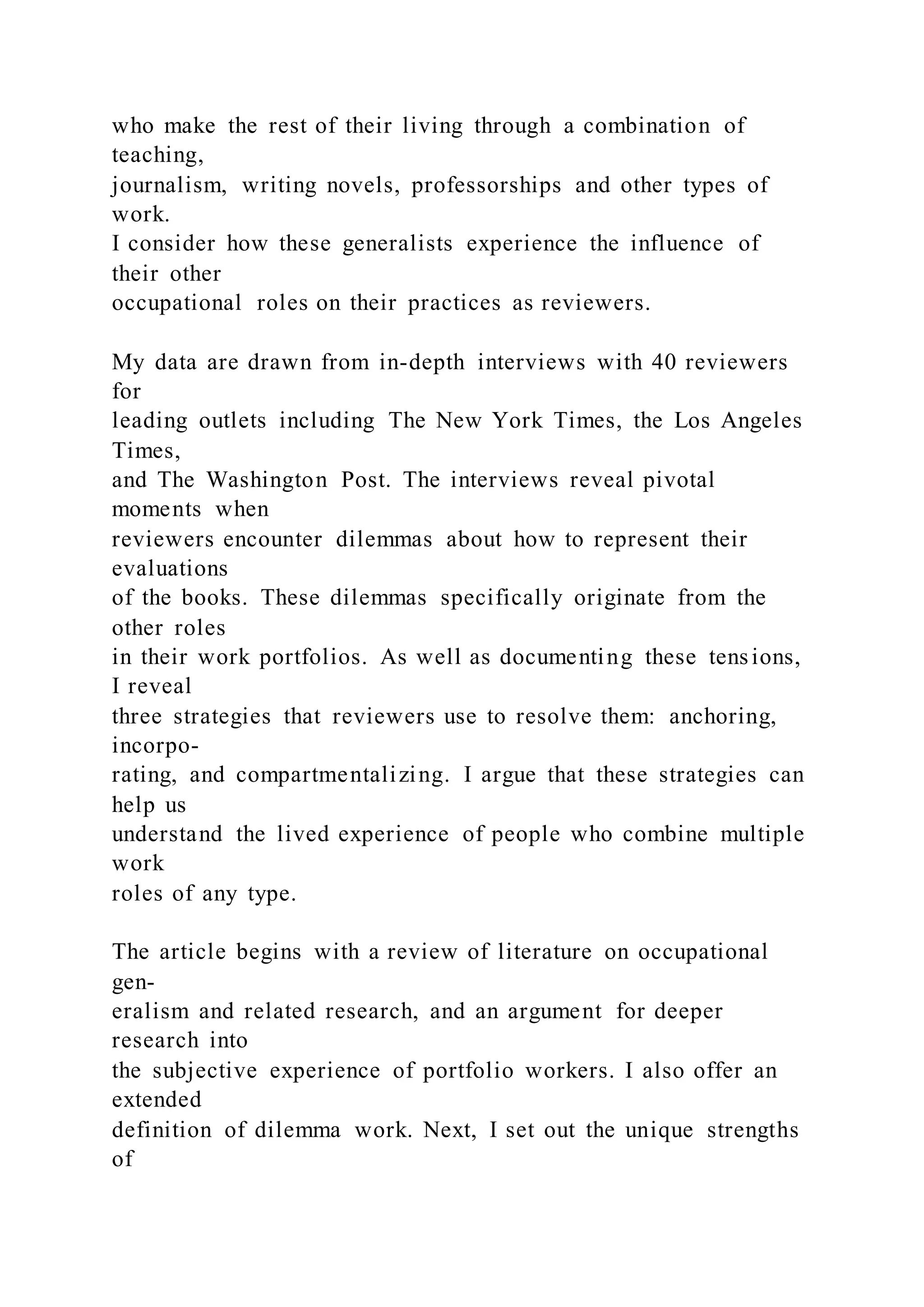 who make the rest of their living through a combination of
teaching,
journalism, writing novels, professorships and other types of
work.
I consider how these generalists experience the influence of
their other
occupational roles on their practices as reviewers.
My data are drawn from in-depth interviews with 40 reviewers
for
leading outlets including The New York Times, the Los Angeles
Times,
and The Washington Post. The interviews reveal pivotal
moments when
reviewers encounter dilemmas about how to represent their
evaluations
of the books. These dilemmas specifically originate from the
other roles
in their work portfolios. As well as documenting these tensions,
I reveal
three strategies that reviewers use to resolve them: anchoring,
incorpo-
rating, and compartmentalizing. I argue that these strategies can
help us
understand the lived experience of people who combine multiple
work
roles of any type.
The article begins with a review of literature on occupational
gen-
eralism and related research, and an argument for deeper
research into
the subjective experience of portfolio workers. I also offer an
extended
definition of dilemma work. Next, I set out the unique strengths
of
 