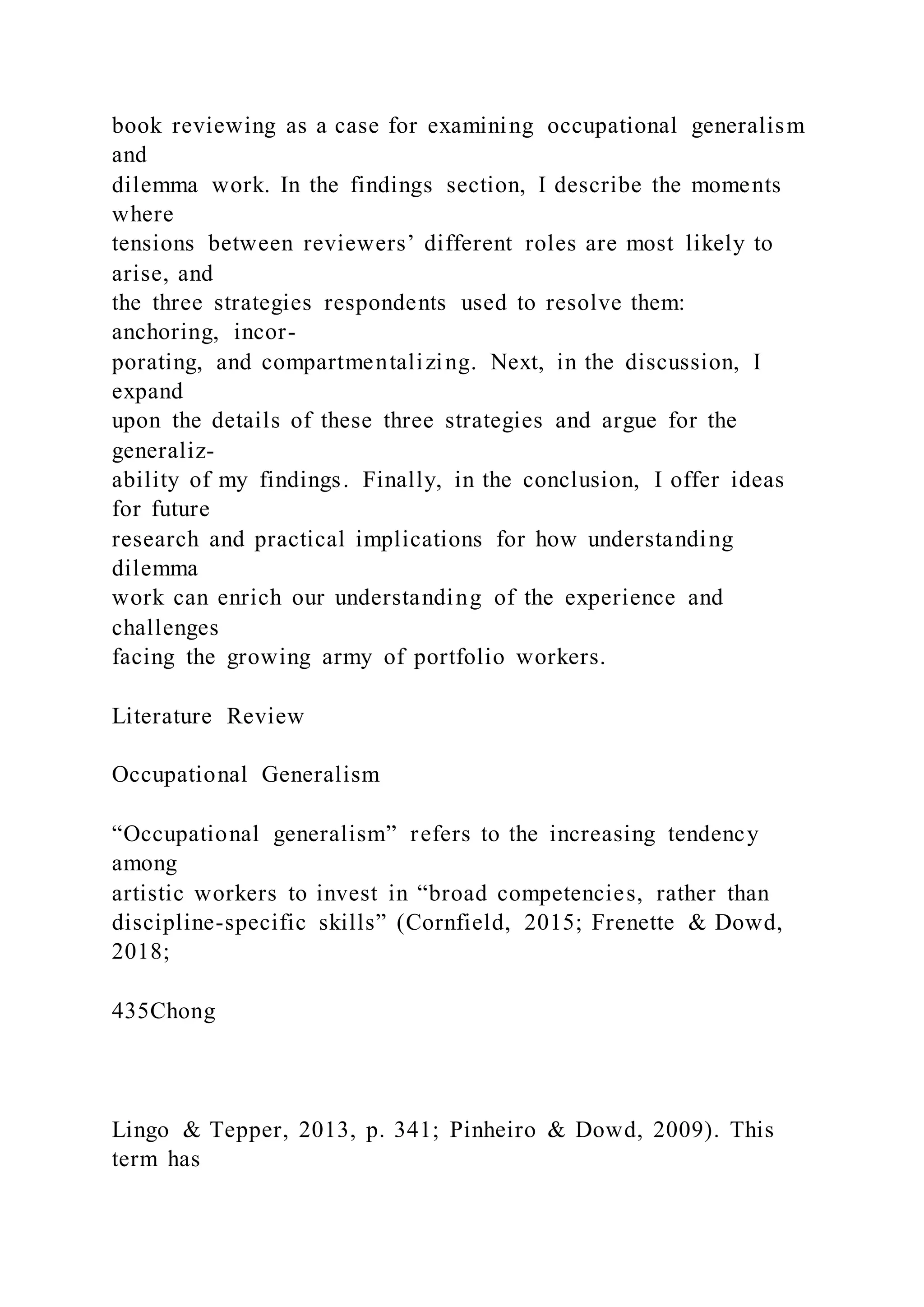 book reviewing as a case for examining occupational generalism
and
dilemma work. In the findings section, I describe the moments
where
tensions between reviewers’ different roles are most likely to
arise, and
the three strategies respondents used to resolve them:
anchoring, incor-
porating, and compartmentalizing. Next, in the discussion, I
expand
upon the details of these three strategies and argue for the
generaliz-
ability of my findings. Finally, in the conclusion, I offer ideas
for future
research and practical implications for how understanding
dilemma
work can enrich our understanding of the experience and
challenges
facing the growing army of portfolio workers.
Literature Review
Occupational Generalism
“Occupational generalism” refers to the increasing tendency
among
artistic workers to invest in “broad competencies, rather than
discipline-specific skills” (Cornfield, 2015; Frenette & Dowd,
2018;
435Chong
Lingo & Tepper, 2013, p. 341; Pinheiro & Dowd, 2009). This
term has
 