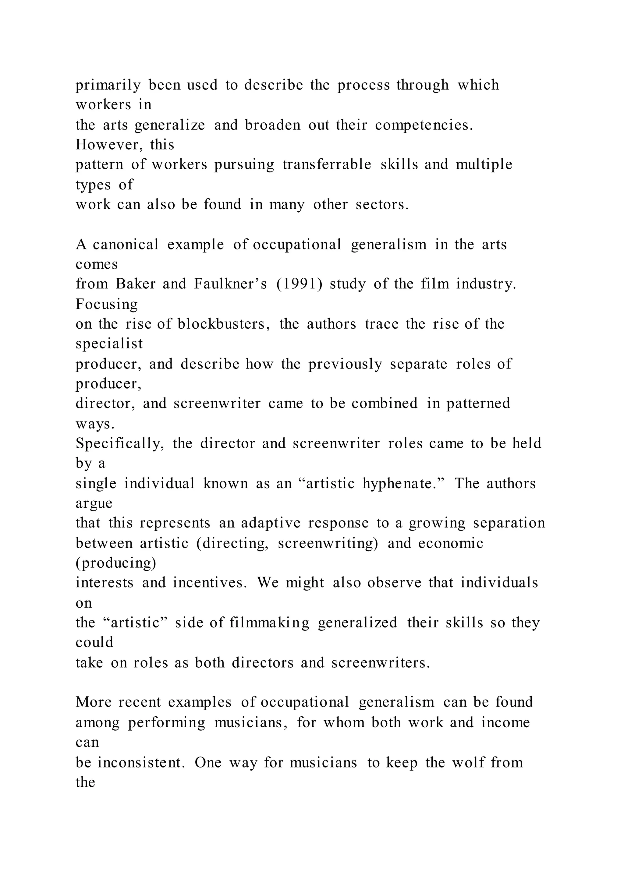primarily been used to describe the process through which
workers in
the arts generalize and broaden out their competencies.
However, this
pattern of workers pursuing transferrable skills and multiple
types of
work can also be found in many other sectors.
A canonical example of occupational generalism in the arts
comes
from Baker and Faulkner’s (1991) study of the film industry.
Focusing
on the rise of blockbusters, the authors trace the rise of the
specialist
producer, and describe how the previously separate roles of
producer,
director, and screenwriter came to be combined in patterned
ways.
Specifically, the director and screenwriter roles came to be held
by a
single individual known as an “artistic hyphenate.” The authors
argue
that this represents an adaptive response to a growing separation
between artistic (directing, screenwriting) and economic
(producing)
interests and incentives. We might also observe that individuals
on
the “artistic” side of filmmaking generalized their skills so they
could
take on roles as both directors and screenwriters.
More recent examples of occupational generalism can be found
among performing musicians, for whom both work and income
can
be inconsistent. One way for musicians to keep the wolf from
the
 