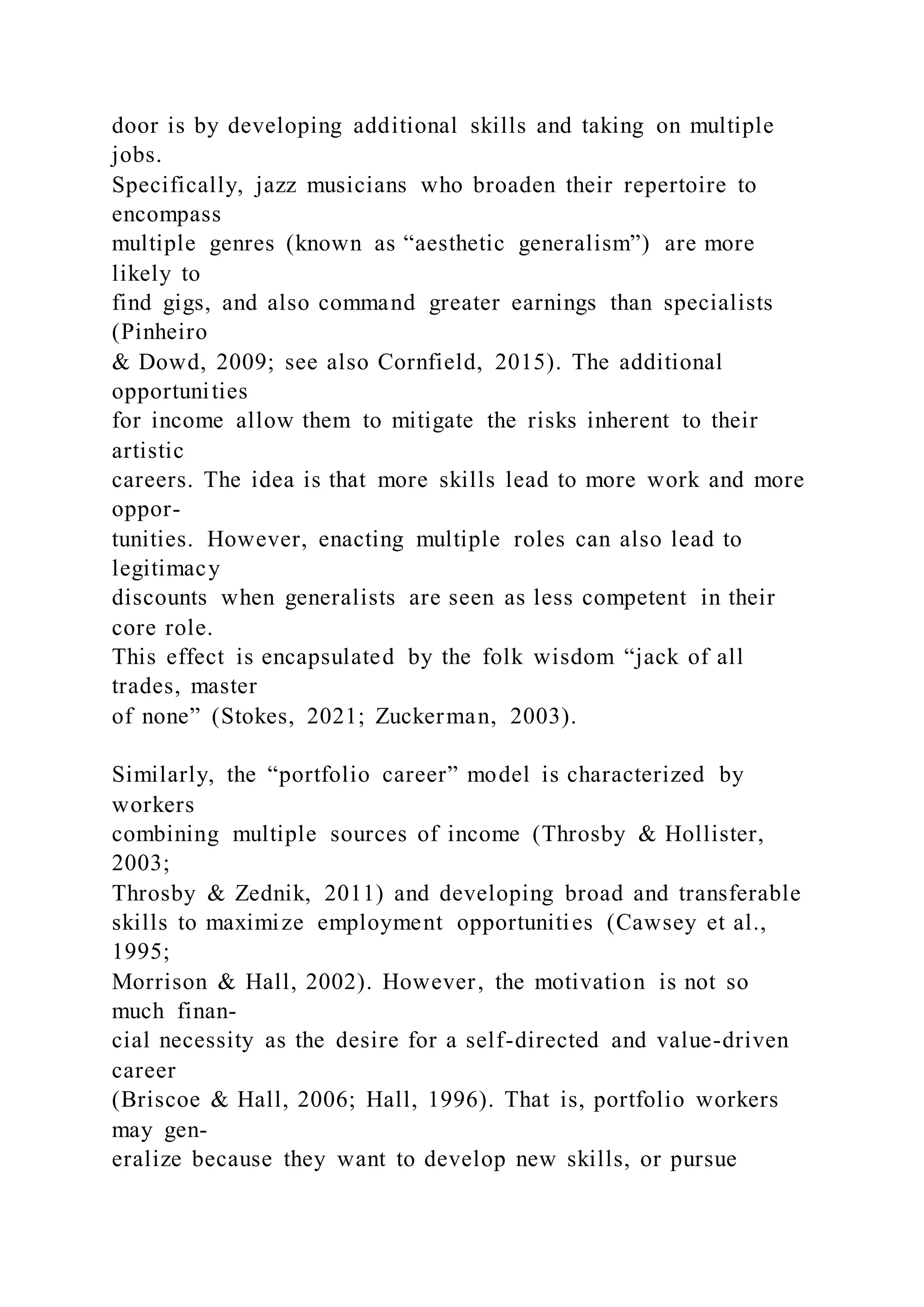 door is by developing additional skills and taking on multiple
jobs.
Specifically, jazz musicians who broaden their repertoire to
encompass
multiple genres (known as “aesthetic generalism”) are more
likely to
find gigs, and also command greater earnings than specialists
(Pinheiro
& Dowd, 2009; see also Cornfield, 2015). The additional
opportunities
for income allow them to mitigate the risks inherent to their
artistic
careers. The idea is that more skills lead to more work and more
oppor-
tunities. However, enacting multiple roles can also lead to
legitimacy
discounts when generalists are seen as less competent in their
core role.
This effect is encapsulated by the folk wisdom “jack of all
trades, master
of none” (Stokes, 2021; Zuckerman, 2003).
Similarly, the “portfolio career” model is characterized by
workers
combining multiple sources of income (Throsby & Hollister,
2003;
Throsby & Zednik, 2011) and developing broad and transferable
skills to maximize employment opportunities (Cawsey et al.,
1995;
Morrison & Hall, 2002). However, the motivation is not so
much finan-
cial necessity as the desire for a self-directed and value-driven
career
(Briscoe & Hall, 2006; Hall, 1996). That is, portfolio workers
may gen-
eralize because they want to develop new skills, or pursue
 