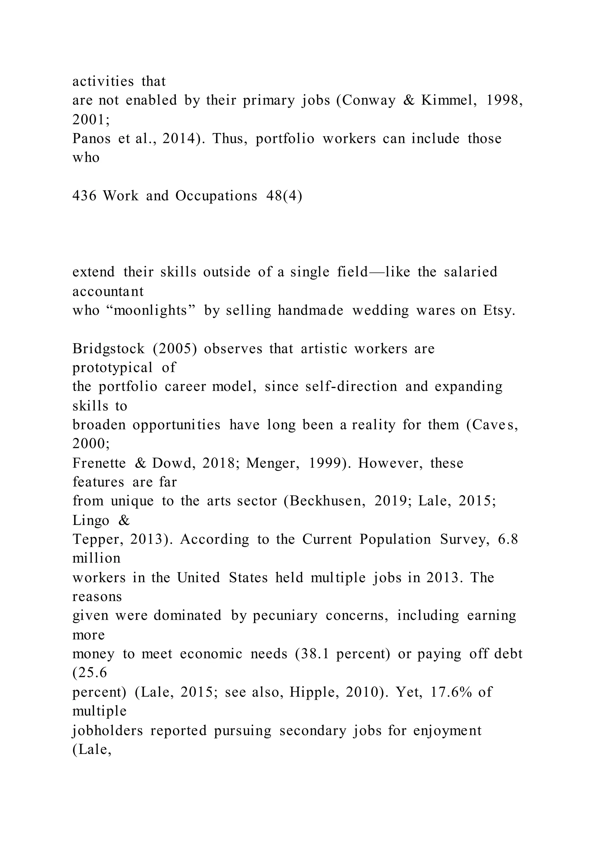 activities that
are not enabled by their primary jobs (Conway & Kimmel, 1998,
2001;
Panos et al., 2014). Thus, portfolio workers can include those
who
436 Work and Occupations 48(4)
extend their skills outside of a single field—like the salaried
accountant
who “moonlights” by selling handmade wedding wares on Etsy.
Bridgstock (2005) observes that artistic workers are
prototypical of
the portfolio career model, since self-direction and expanding
skills to
broaden opportunities have long been a reality for them (Caves,
2000;
Frenette & Dowd, 2018; Menger, 1999). However, these
features are far
from unique to the arts sector (Beckhusen, 2019; Lale, 2015;
Lingo &
Tepper, 2013). According to the Current Population Survey, 6.8
million
workers in the United States held multiple jobs in 2013. The
reasons
given were dominated by pecuniary concerns, including earning
more
money to meet economic needs (38.1 percent) or paying off debt
(25.6
percent) (Lale, 2015; see also, Hipple, 2010). Yet, 17.6% of
multiple
jobholders reported pursuing secondary jobs for enjoyment
(Lale,
 