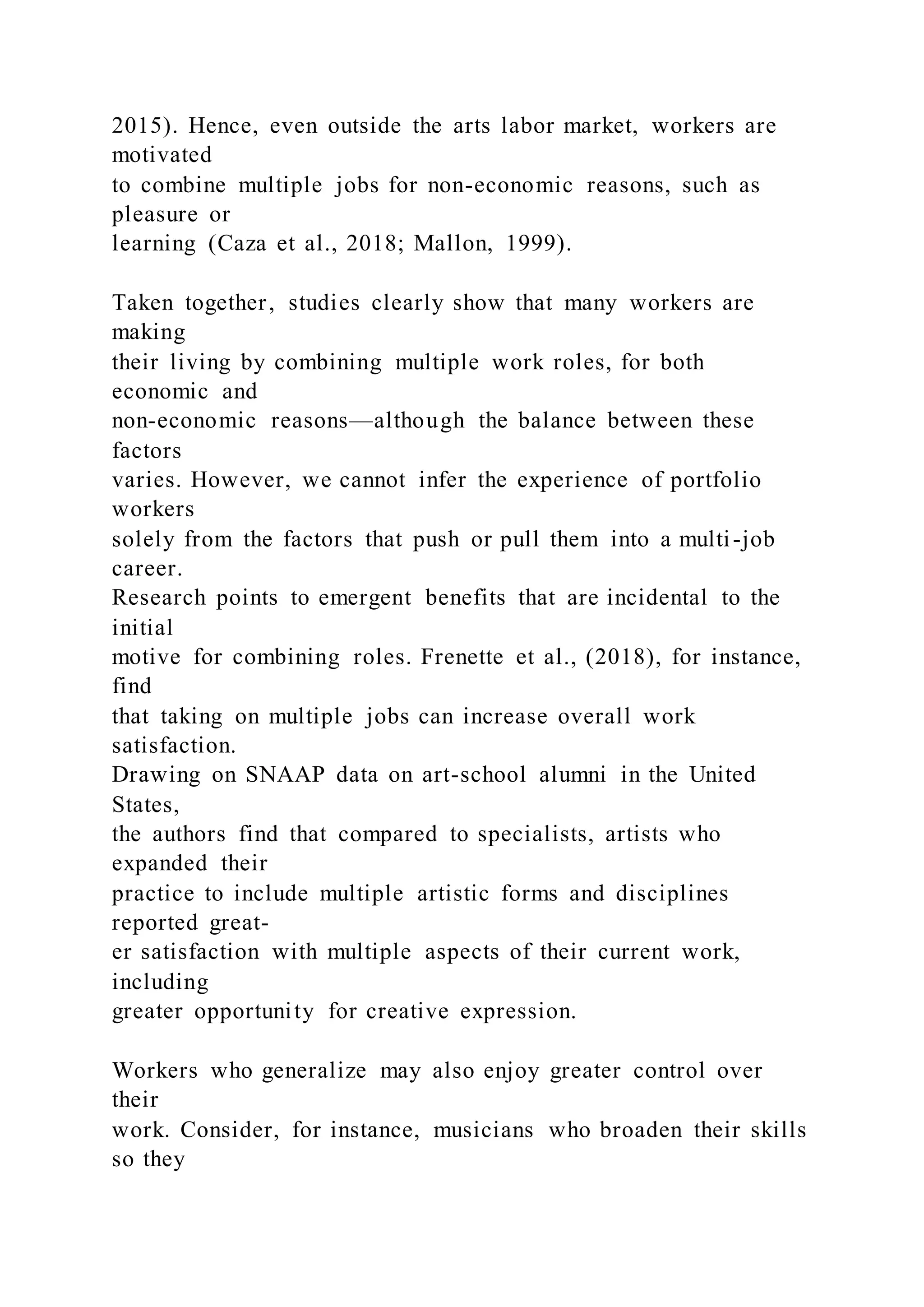 2015). Hence, even outside the arts labor market, workers are
motivated
to combine multiple jobs for non-economic reasons, such as
pleasure or
learning (Caza et al., 2018; Mallon, 1999).
Taken together, studies clearly show that many workers are
making
their living by combining multiple work roles, for both
economic and
non-economic reasons—although the balance between these
factors
varies. However, we cannot infer the experience of portfolio
workers
solely from the factors that push or pull them into a multi-job
career.
Research points to emergent benefits that are incidental to the
initial
motive for combining roles. Frenette et al., (2018), for instance,
find
that taking on multiple jobs can increase overall work
satisfaction.
Drawing on SNAAP data on art-school alumni in the United
States,
the authors find that compared to specialists, artists who
expanded their
practice to include multiple artistic forms and disciplines
reported great-
er satisfaction with multiple aspects of their current work,
including
greater opportunity for creative expression.
Workers who generalize may also enjoy greater control over
their
work. Consider, for instance, musicians who broaden their skills
so they
 