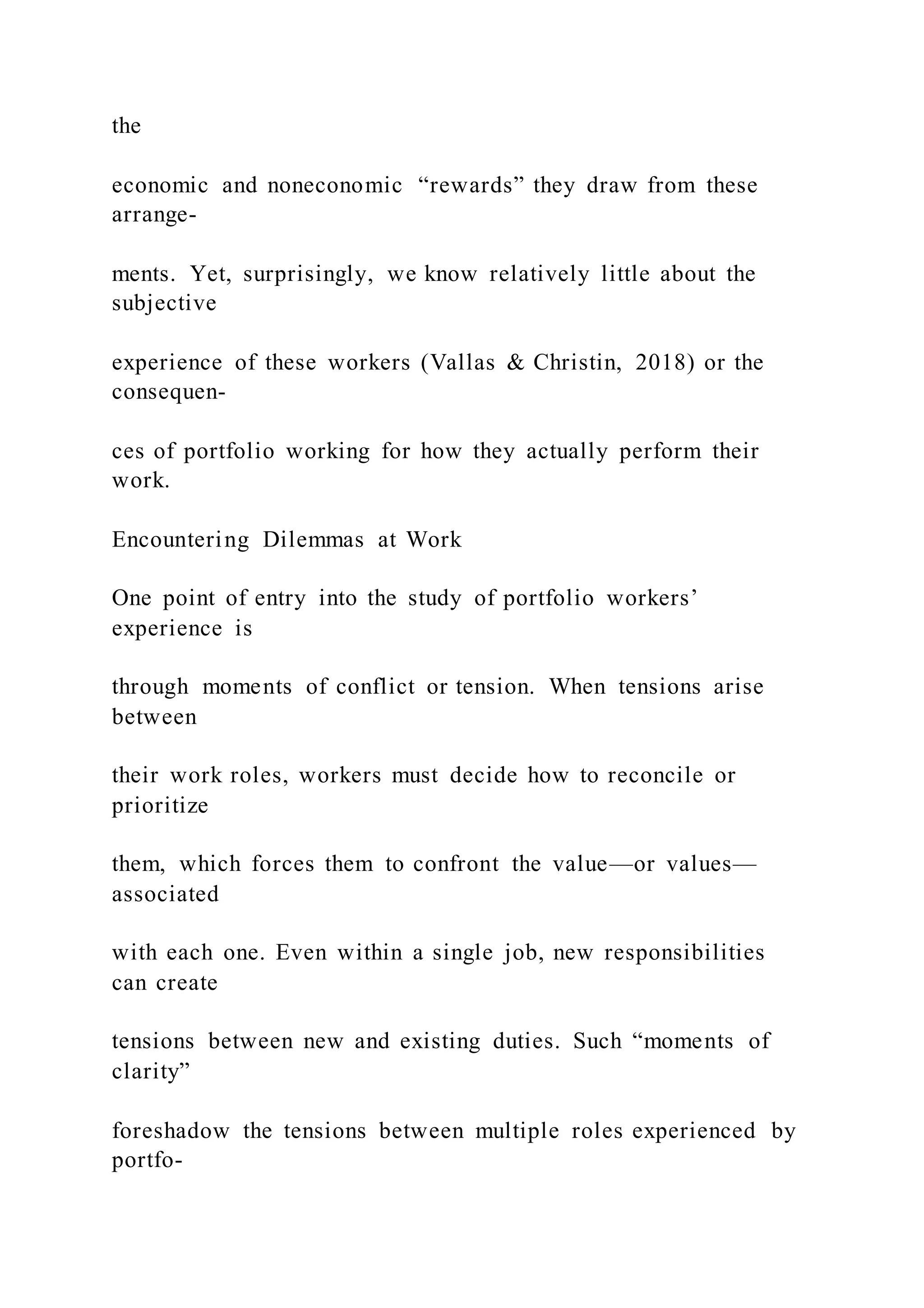 the
economic and noneconomic “rewards” they draw from these
arrange-
ments. Yet, surprisingly, we know relatively little about the
subjective
experience of these workers (Vallas & Christin, 2018) or the
consequen-
ces of portfolio working for how they actually perform their
work.
Encountering Dilemmas at Work
One point of entry into the study of portfolio workers’
experience is
through moments of conflict or tension. When tensions arise
between
their work roles, workers must decide how to reconcile or
prioritize
them, which forces them to confront the value—or values—
associated
with each one. Even within a single job, new responsibilities
can create
tensions between new and existing duties. Such “moments of
clarity”
foreshadow the tensions between multiple roles experienced by
portfo-
 