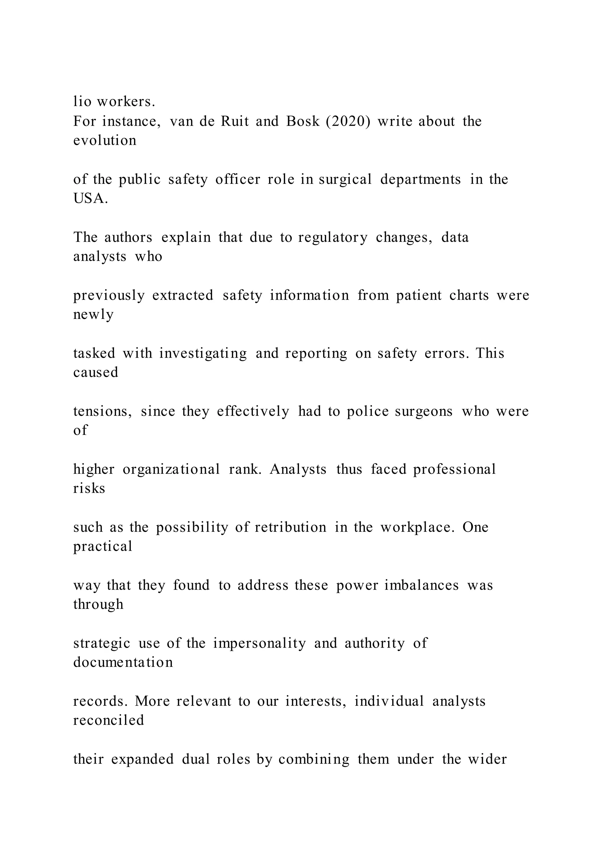 lio workers.
For instance, van de Ruit and Bosk (2020) write about the
evolution
of the public safety officer role in surgical departments in the
USA.
The authors explain that due to regulatory changes, data
analysts who
previously extracted safety information from patient charts were
newly
tasked with investigating and reporting on safety errors. This
caused
tensions, since they effectively had to police surgeons who were
of
higher organizational rank. Analysts thus faced professional
risks
such as the possibility of retribution in the workplace. One
practical
way that they found to address these power imbalances was
through
strategic use of the impersonality and authority of
documentation
records. More relevant to our interests, individual analysts
reconciled
their expanded dual roles by combining them under the wider
 