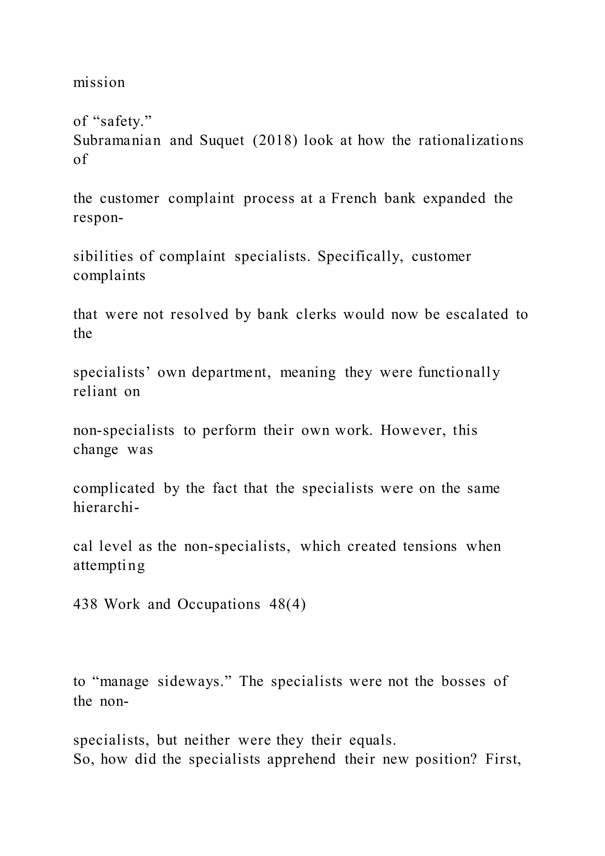 mission
of “safety.”
Subramanian and Suquet (2018) look at how the rationalizations
of
the customer complaint process at a French bank expanded the
respon-
sibilities of complaint specialists. Specifically, customer
complaints
that were not resolved by bank clerks would now be escalated to
the
specialists’ own department, meaning they were functionally
reliant on
non-specialists to perform their own work. However, this
change was
complicated by the fact that the specialists were on the same
hierarchi-
cal level as the non-specialists, which created tensions when
attempting
438 Work and Occupations 48(4)
to “manage sideways.” The specialists were not the bosses of
the non-
specialists, but neither were they their equals.
So, how did the specialists apprehend their new position? First,
 