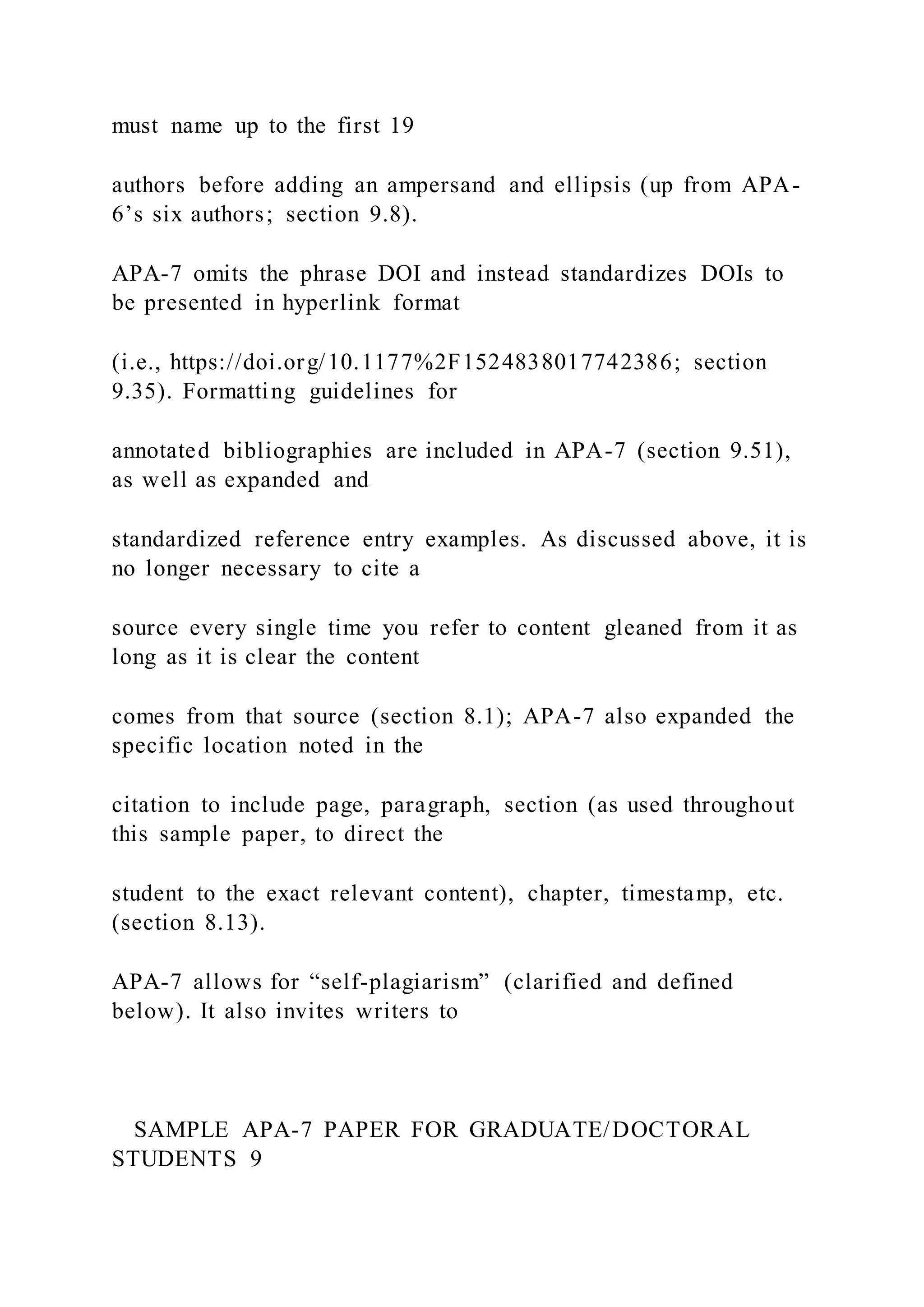 must name up to the first 19
authors before adding an ampersand and ellipsis (up from APA-
6’s six authors; section 9.8).
APA-7 omits the phrase DOI and instead standardizes DOIs to
be presented in hyperlink format
(i.e., https://doi.org/10.1177%2F1524838017742386; section
9.35). Formatting guidelines for
annotated bibliographies are included in APA-7 (section 9.51),
as well as expanded and
standardized reference entry examples. As discussed above, it is
no longer necessary to cite a
source every single time you refer to content gleaned from it as
long as it is clear the content
comes from that source (section 8.1); APA-7 also expanded the
specific location noted in the
citation to include page, paragraph, section (as used throughout
this sample paper, to direct the
student to the exact relevant content), chapter, timestamp, etc.
(section 8.13).
APA-7 allows for “self-plagiarism” (clarified and defined
below). It also invites writers to
SAMPLE APA-7 PAPER FOR GRADUATE/DOCTORAL
STUDENTS 9
 