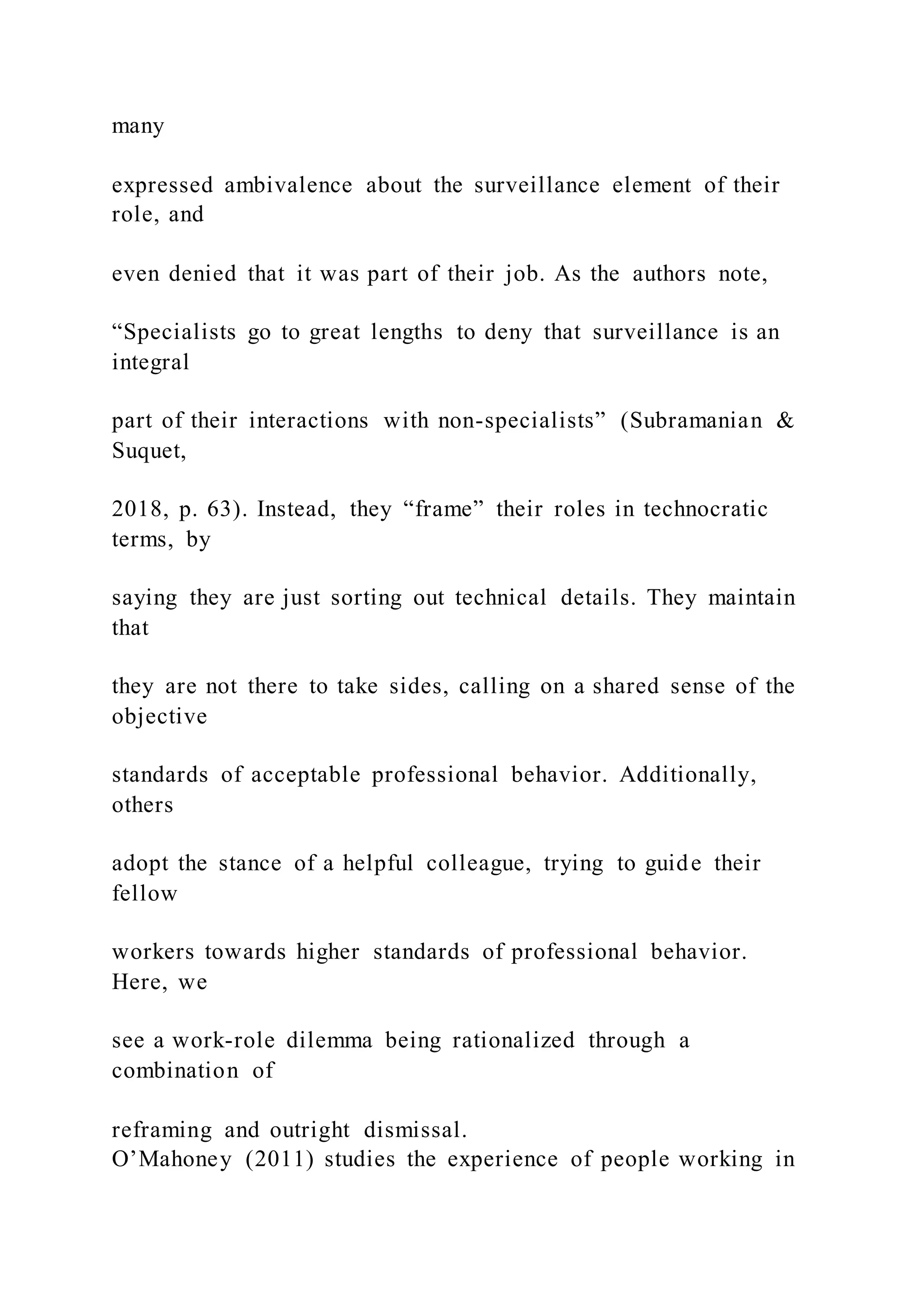 many
expressed ambivalence about the surveillance element of their
role, and
even denied that it was part of their job. As the authors note,
“Specialists go to great lengths to deny that surveillance is an
integral
part of their interactions with non-specialists” (Subramanian &
Suquet,
2018, p. 63). Instead, they “frame” their roles in technocratic
terms, by
saying they are just sorting out technical details. They maintain
that
they are not there to take sides, calling on a shared sense of the
objective
standards of acceptable professional behavior. Additionally,
others
adopt the stance of a helpful colleague, trying to guide their
fellow
workers towards higher standards of professional behavior.
Here, we
see a work-role dilemma being rationalized through a
combination of
reframing and outright dismissal.
O’Mahoney (2011) studies the experience of people working in
 