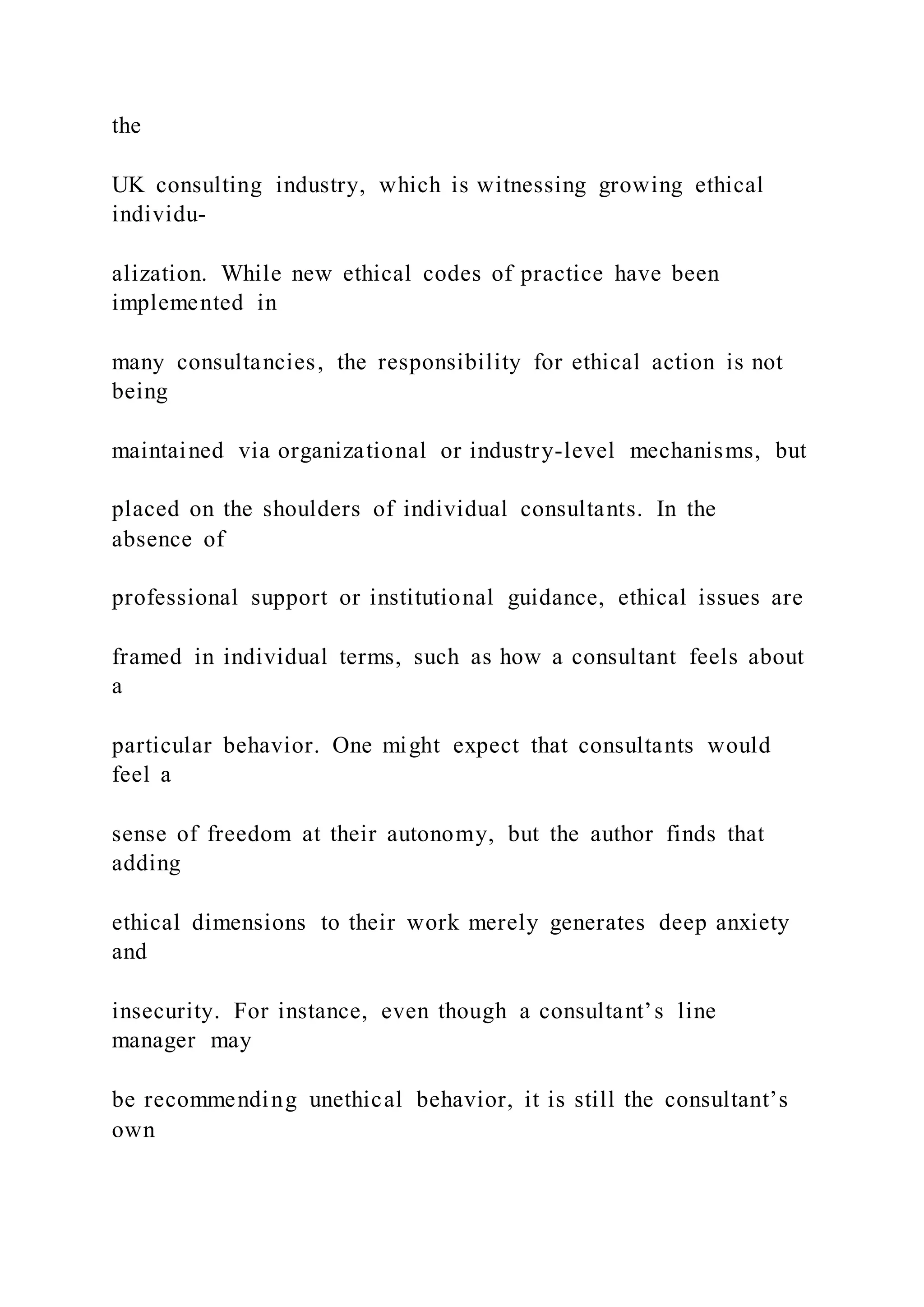 the
UK consulting industry, which is witnessing growing ethical
individu-
alization. While new ethical codes of practice have been
implemented in
many consultancies, the responsibility for ethical action is not
being
maintained via organizational or industry-level mechanisms, but
placed on the shoulders of individual consultants. In the
absence of
professional support or institutional guidance, ethical issues are
framed in individual terms, such as how a consultant feels about
a
particular behavior. One might expect that consultants would
feel a
sense of freedom at their autonomy, but the author finds that
adding
ethical dimensions to their work merely generates deep anxiety
and
insecurity. For instance, even though a consultant’s line
manager may
be recommending unethical behavior, it is still the consultant’s
own
 