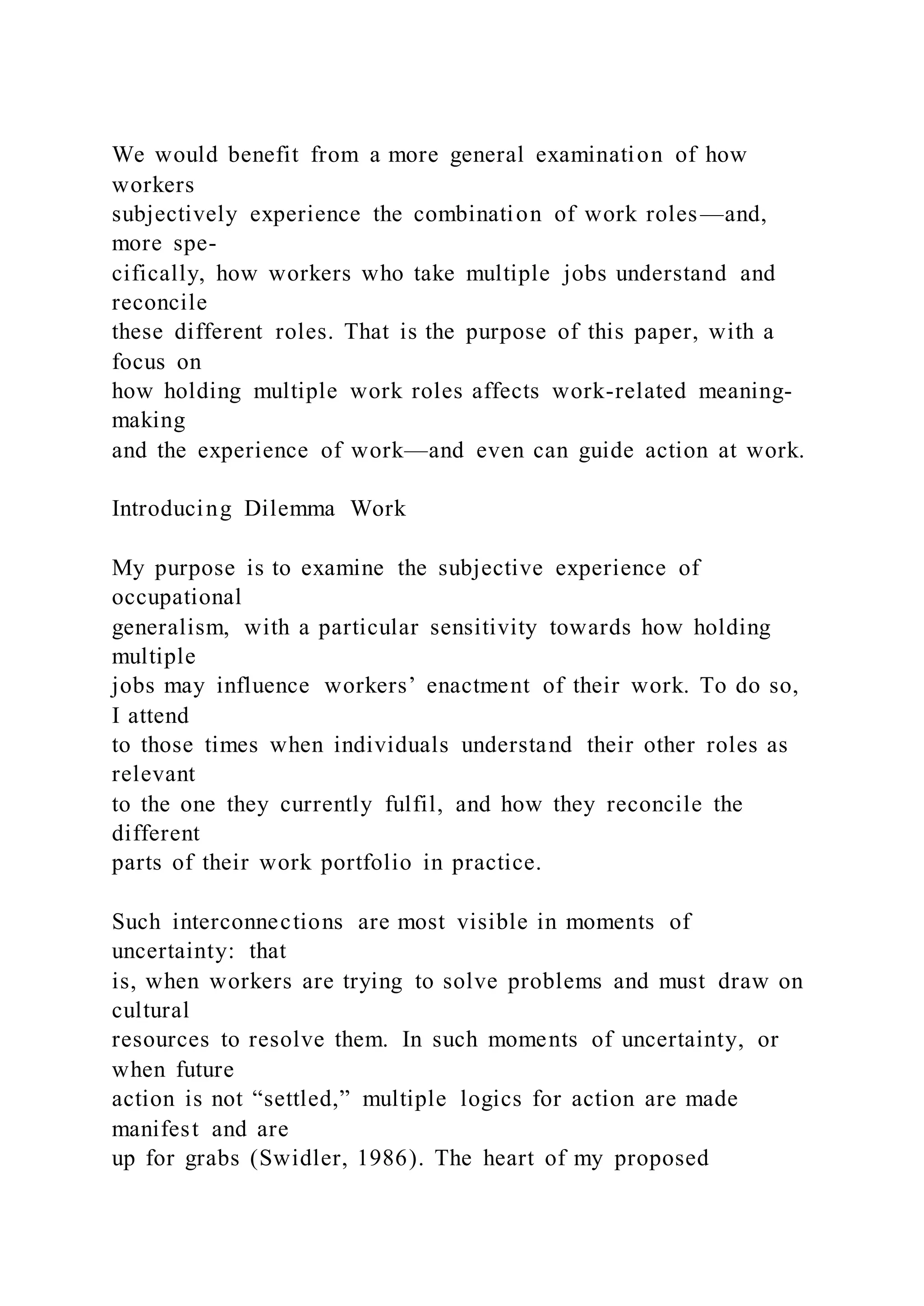 We would benefit from a more general examination of how
workers
subjectively experience the combination of work roles—and,
more spe-
cifically, how workers who take multiple jobs understand and
reconcile
these different roles. That is the purpose of this paper, with a
focus on
how holding multiple work roles affects work-related meaning-
making
and the experience of work—and even can guide action at work.
Introducing Dilemma Work
My purpose is to examine the subjective experience of
occupational
generalism, with a particular sensitivity towards how holding
multiple
jobs may influence workers’ enactment of their work. To do so,
I attend
to those times when individuals understand their other roles as
relevant
to the one they currently fulfil, and how they reconcile the
different
parts of their work portfolio in practice.
Such interconnections are most visible in moments of
uncertainty: that
is, when workers are trying to solve problems and must draw on
cultural
resources to resolve them. In such moments of uncertainty, or
when future
action is not “settled,” multiple logics for action are made
manifest and are
up for grabs (Swidler, 1986). The heart of my proposed
 
