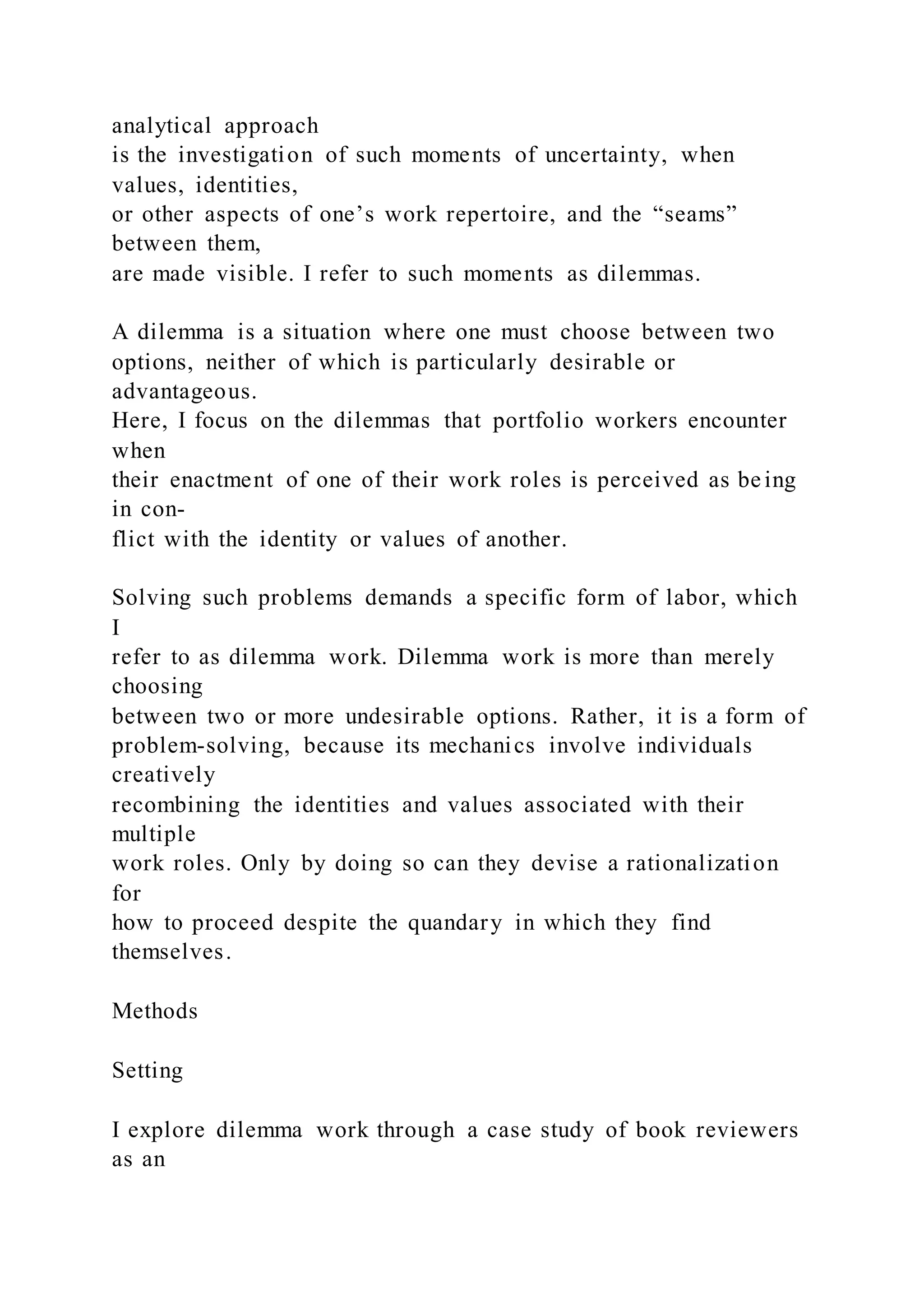 analytical approach
is the investigation of such moments of uncertainty, when
values, identities,
or other aspects of one’s work repertoire, and the “seams”
between them,
are made visible. I refer to such moments as dilemmas.
A dilemma is a situation where one must choose between two
options, neither of which is particularly desirable or
advantageous.
Here, I focus on the dilemmas that portfolio workers encounter
when
their enactment of one of their work roles is perceived as be ing
in con-
flict with the identity or values of another.
Solving such problems demands a specific form of labor, which
I
refer to as dilemma work. Dilemma work is more than merely
choosing
between two or more undesirable options. Rather, it is a form of
problem-solving, because its mechanics involve individuals
creatively
recombining the identities and values associated with their
multiple
work roles. Only by doing so can they devise a rationalization
for
how to proceed despite the quandary in which they find
themselves.
Methods
Setting
I explore dilemma work through a case study of book reviewers
as an
 