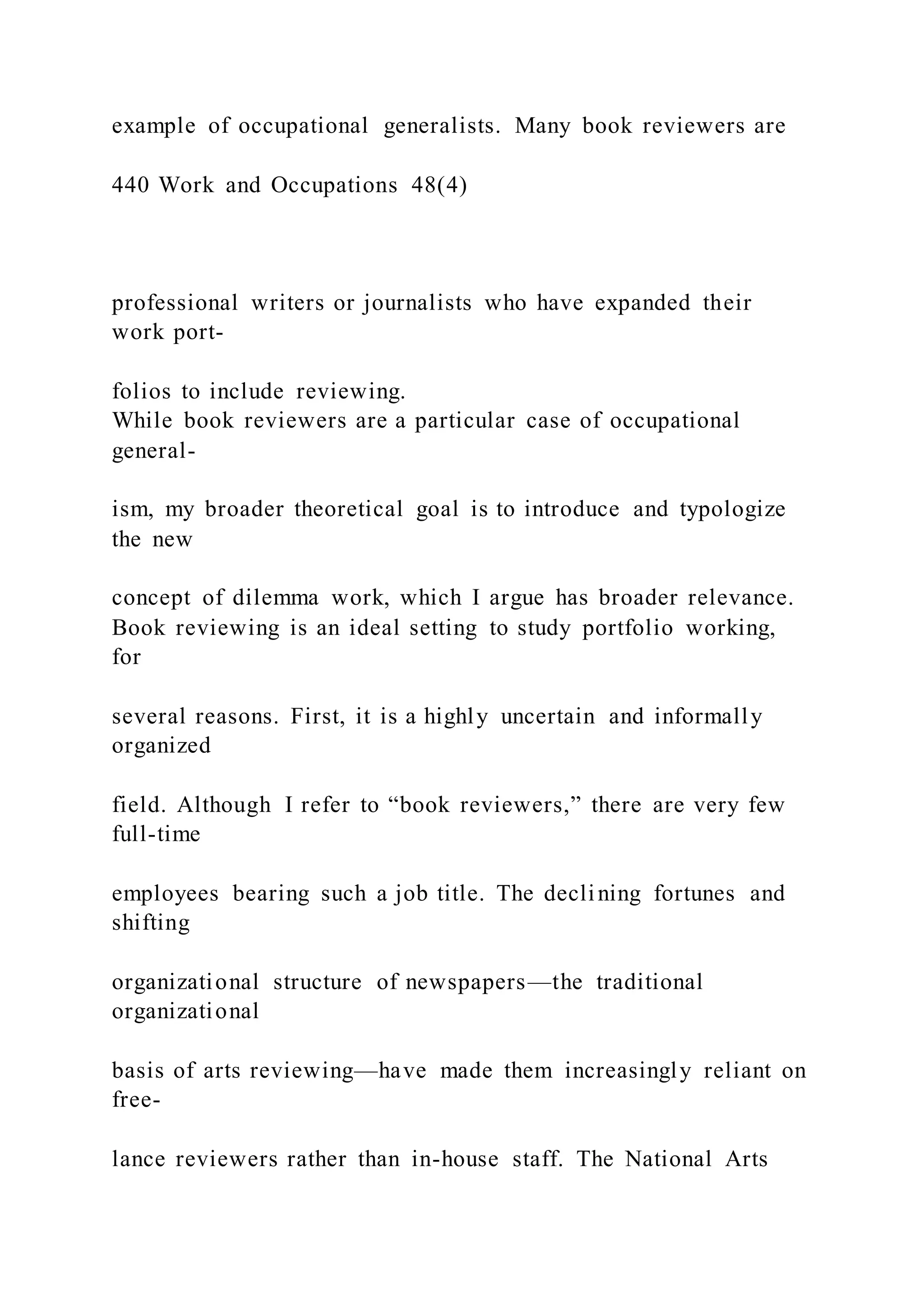 example of occupational generalists. Many book reviewers are
440 Work and Occupations 48(4)
professional writers or journalists who have expanded their
work port-
folios to include reviewing.
While book reviewers are a particular case of occupational
general-
ism, my broader theoretical goal is to introduce and typologize
the new
concept of dilemma work, which I argue has broader relevance.
Book reviewing is an ideal setting to study portfolio working,
for
several reasons. First, it is a highly uncertain and informally
organized
field. Although I refer to “book reviewers,” there are very few
full-time
employees bearing such a job title. The declining fortunes and
shifting
organizational structure of newspapers—the traditional
organizational
basis of arts reviewing—have made them increasingly reliant on
free-
lance reviewers rather than in-house staff. The National Arts
 