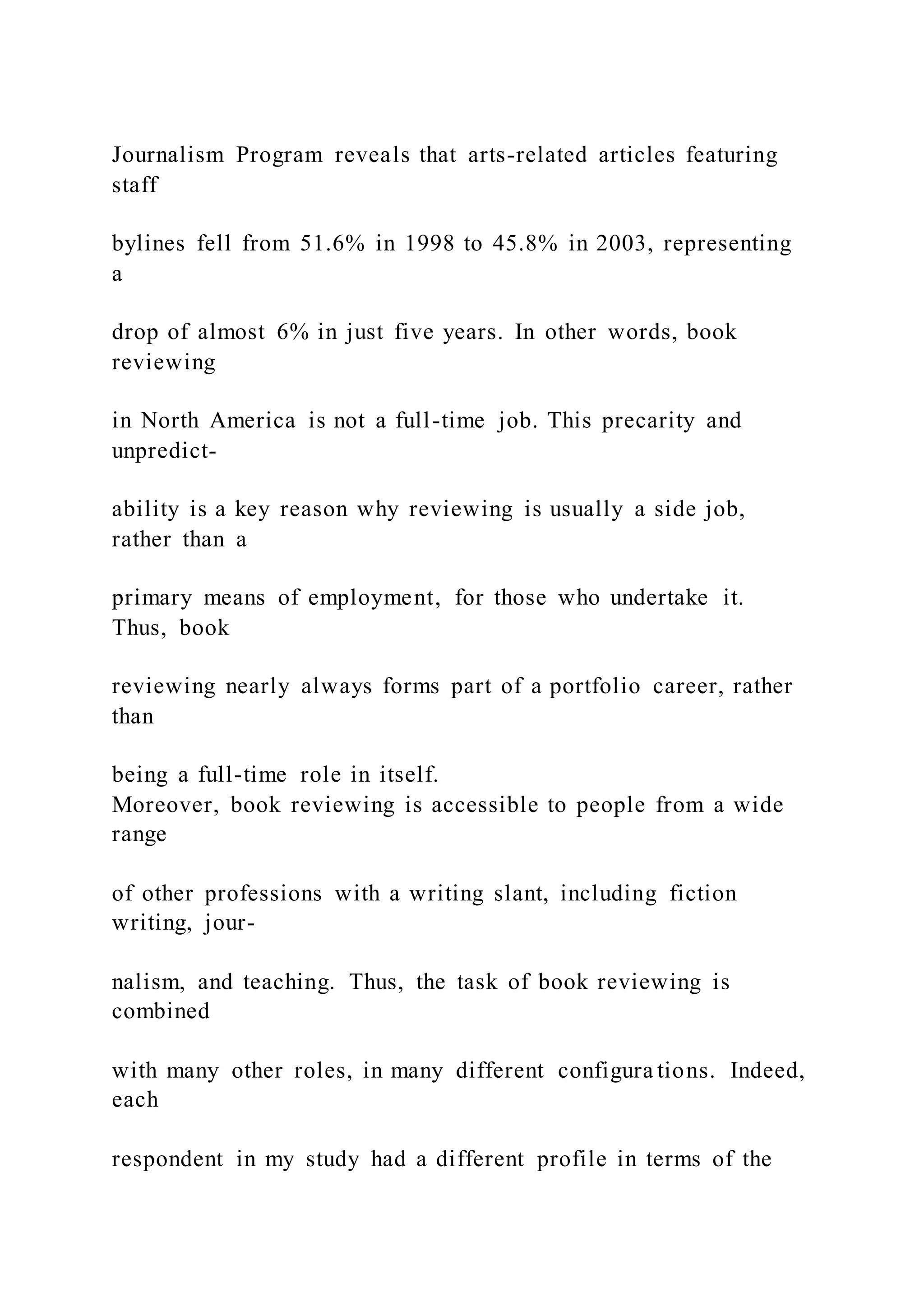 Journalism Program reveals that arts-related articles featuring
staff
bylines fell from 51.6% in 1998 to 45.8% in 2003, representing
a
drop of almost 6% in just five years. In other words, book
reviewing
in North America is not a full-time job. This precarity and
unpredict-
ability is a key reason why reviewing is usually a side job,
rather than a
primary means of employment, for those who undertake it.
Thus, book
reviewing nearly always forms part of a portfolio career, rather
than
being a full-time role in itself.
Moreover, book reviewing is accessible to people from a wide
range
of other professions with a writing slant, including fiction
writing, jour-
nalism, and teaching. Thus, the task of book reviewing is
combined
with many other roles, in many different configura tions. Indeed,
each
respondent in my study had a different profile in terms of the
 
