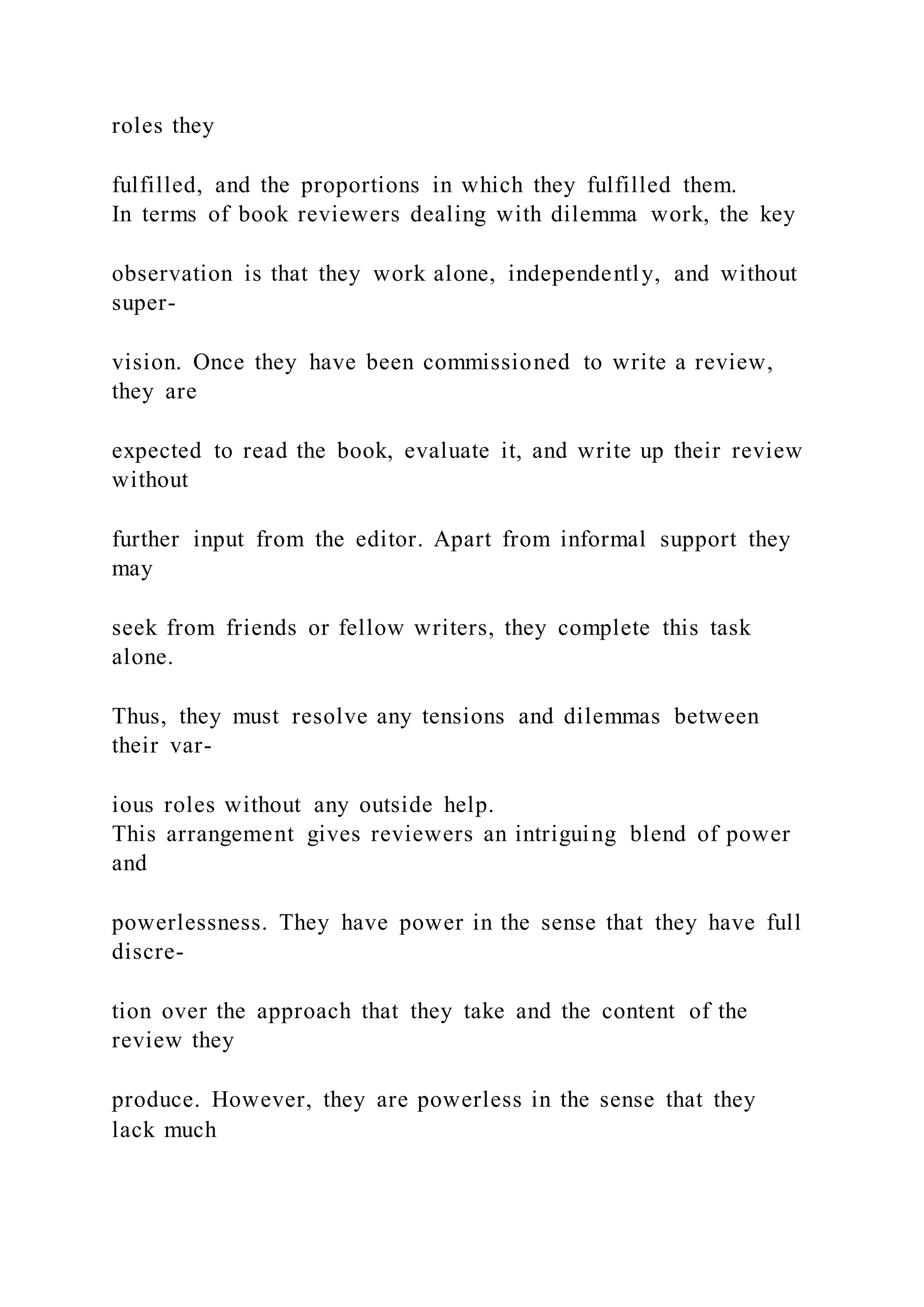 roles they
fulfilled, and the proportions in which they fulfilled them.
In terms of book reviewers dealing with dilemma work, the key
observation is that they work alone, independently, and without
super-
vision. Once they have been commissioned to write a review,
they are
expected to read the book, evaluate it, and write up their review
without
further input from the editor. Apart from informal support they
may
seek from friends or fellow writers, they complete this task
alone.
Thus, they must resolve any tensions and dilemmas between
their var-
ious roles without any outside help.
This arrangement gives reviewers an intriguing blend of power
and
powerlessness. They have power in the sense that they have full
discre-
tion over the approach that they take and the content of the
review they
produce. However, they are powerless in the sense that they
lack much
 