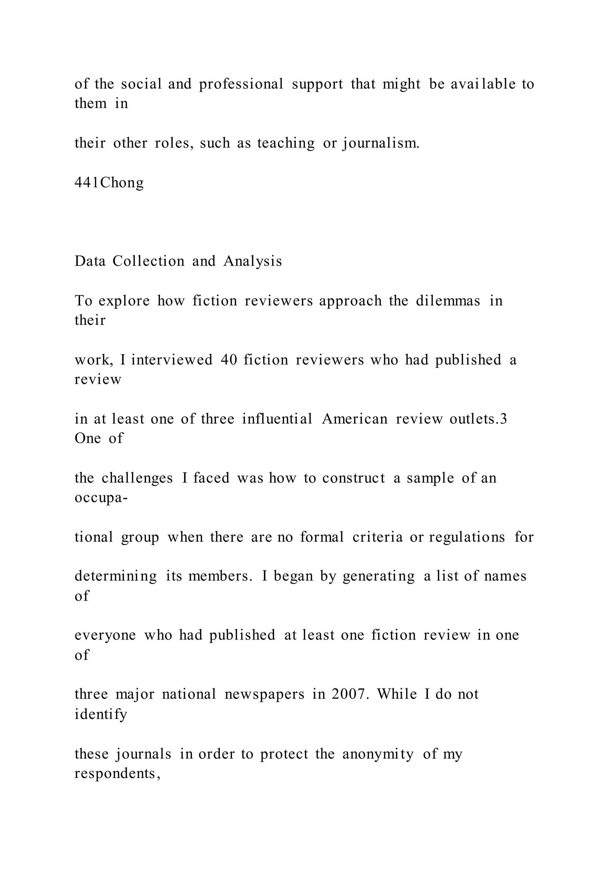 of the social and professional support that might be avai lable to
them in
their other roles, such as teaching or journalism.
441Chong
Data Collection and Analysis
To explore how fiction reviewers approach the dilemmas in
their
work, I interviewed 40 fiction reviewers who had published a
review
in at least one of three influential American review outlets.3
One of
the challenges I faced was how to construct a sample of an
occupa-
tional group when there are no formal criteria or regulations for
determining its members. I began by generating a list of names
of
everyone who had published at least one fiction review in one
of
three major national newspapers in 2007. While I do not
identify
these journals in order to protect the anonymity of my
respondents,
 