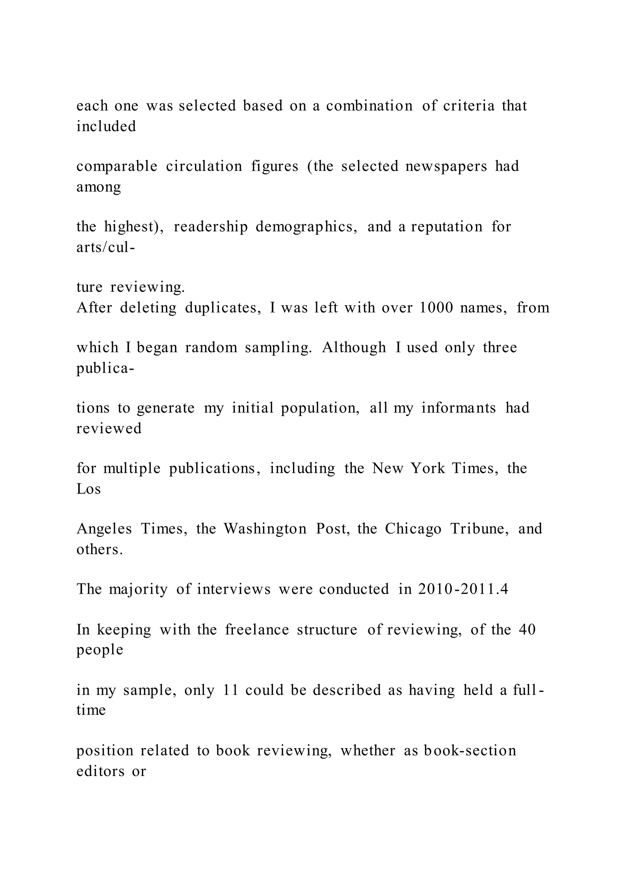 each one was selected based on a combination of criteria that
included
comparable circulation figures (the selected newspapers had
among
the highest), readership demographics, and a reputation for
arts/cul-
ture reviewing.
After deleting duplicates, I was left with over 1000 names, from
which I began random sampling. Although I used only three
publica-
tions to generate my initial population, all my informants had
reviewed
for multiple publications, including the New York Times, the
Los
Angeles Times, the Washington Post, the Chicago Tribune, and
others.
The majority of interviews were conducted in 2010-2011.4
In keeping with the freelance structure of reviewing, of the 40
people
in my sample, only 11 could be described as having held a full -
time
position related to book reviewing, whether as book-section
editors or
 