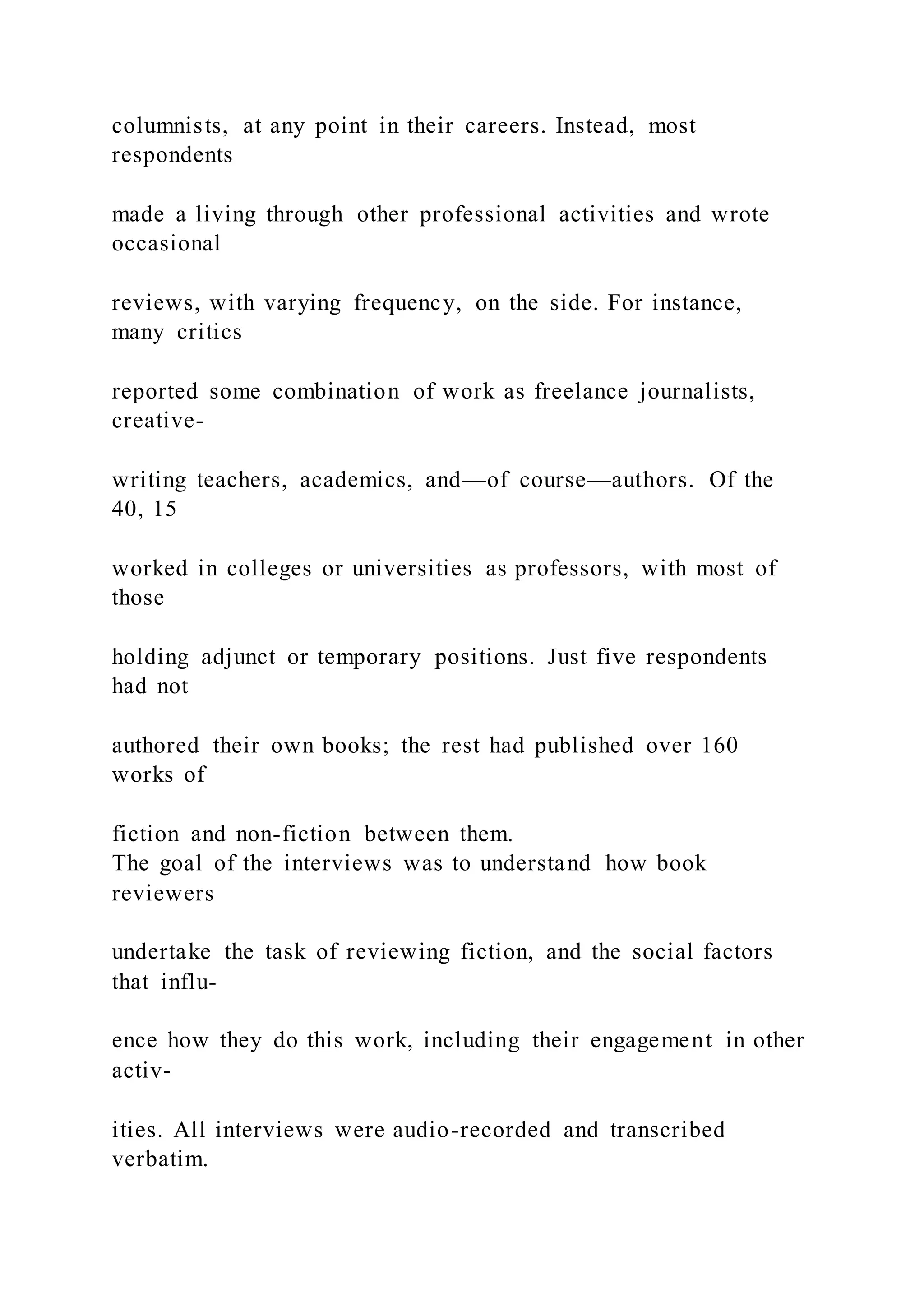 columnists, at any point in their careers. Instead, most
respondents
made a living through other professional activities and wrote
occasional
reviews, with varying frequency, on the side. For instance,
many critics
reported some combination of work as freelance journalists,
creative-
writing teachers, academics, and—of course—authors. Of the
40, 15
worked in colleges or universities as professors, with most of
those
holding adjunct or temporary positions. Just five respondents
had not
authored their own books; the rest had published over 160
works of
fiction and non-fiction between them.
The goal of the interviews was to understand how book
reviewers
undertake the task of reviewing fiction, and the social factors
that influ-
ence how they do this work, including their engagement in other
activ-
ities. All interviews were audio-recorded and transcribed
verbatim.
 