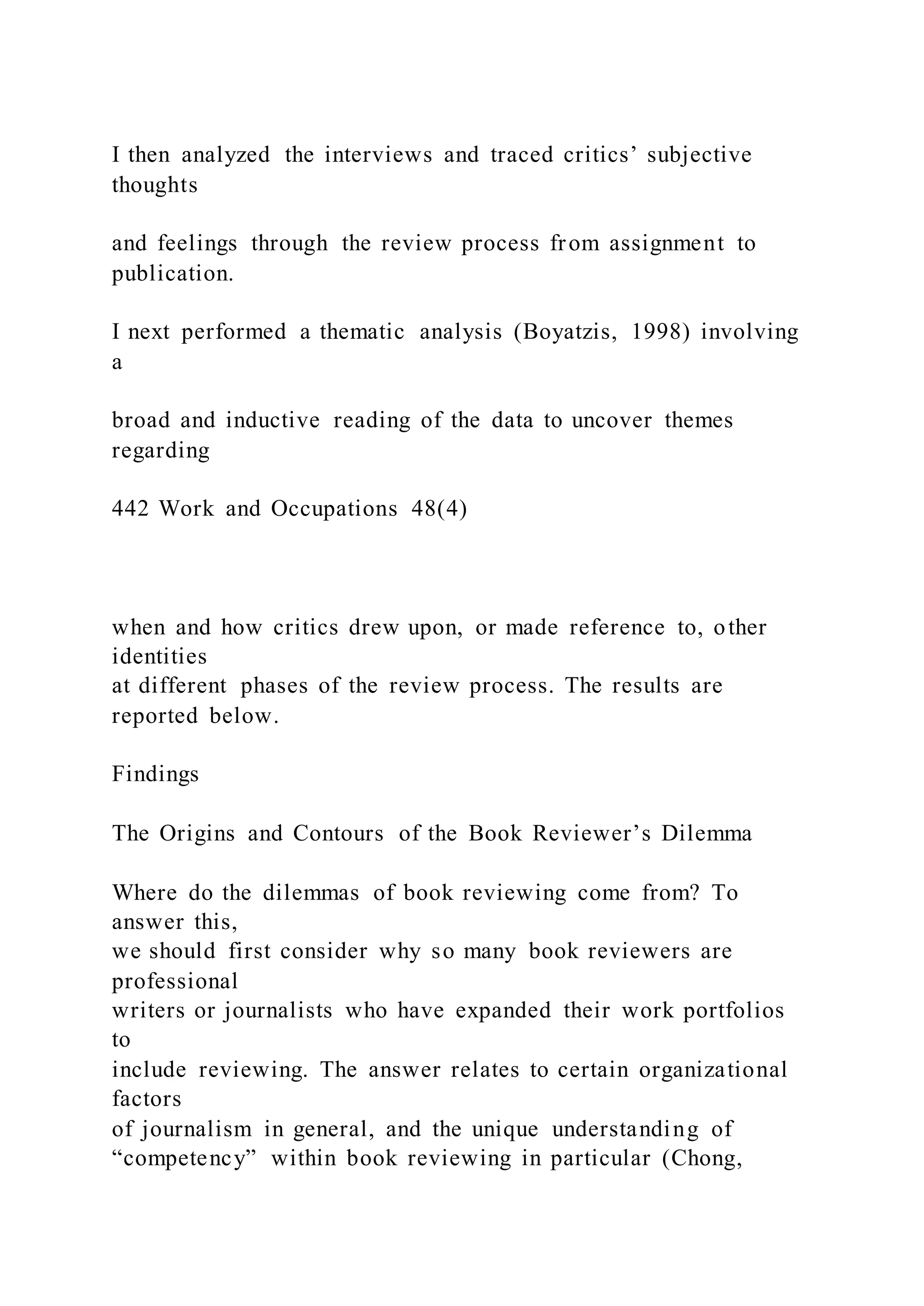 I then analyzed the interviews and traced critics’ subjective
thoughts
and feelings through the review process from assignment to
publication.
I next performed a thematic analysis (Boyatzis, 1998) involving
a
broad and inductive reading of the data to uncover themes
regarding
442 Work and Occupations 48(4)
when and how critics drew upon, or made reference to, other
identities
at different phases of the review process. The results are
reported below.
Findings
The Origins and Contours of the Book Reviewer’s Dilemma
Where do the dilemmas of book reviewing come from? To
answer this,
we should first consider why so many book reviewers are
professional
writers or journalists who have expanded their work portfolios
to
include reviewing. The answer relates to certain organizational
factors
of journalism in general, and the unique understanding of
“competency” within book reviewing in particular (Chong,
 