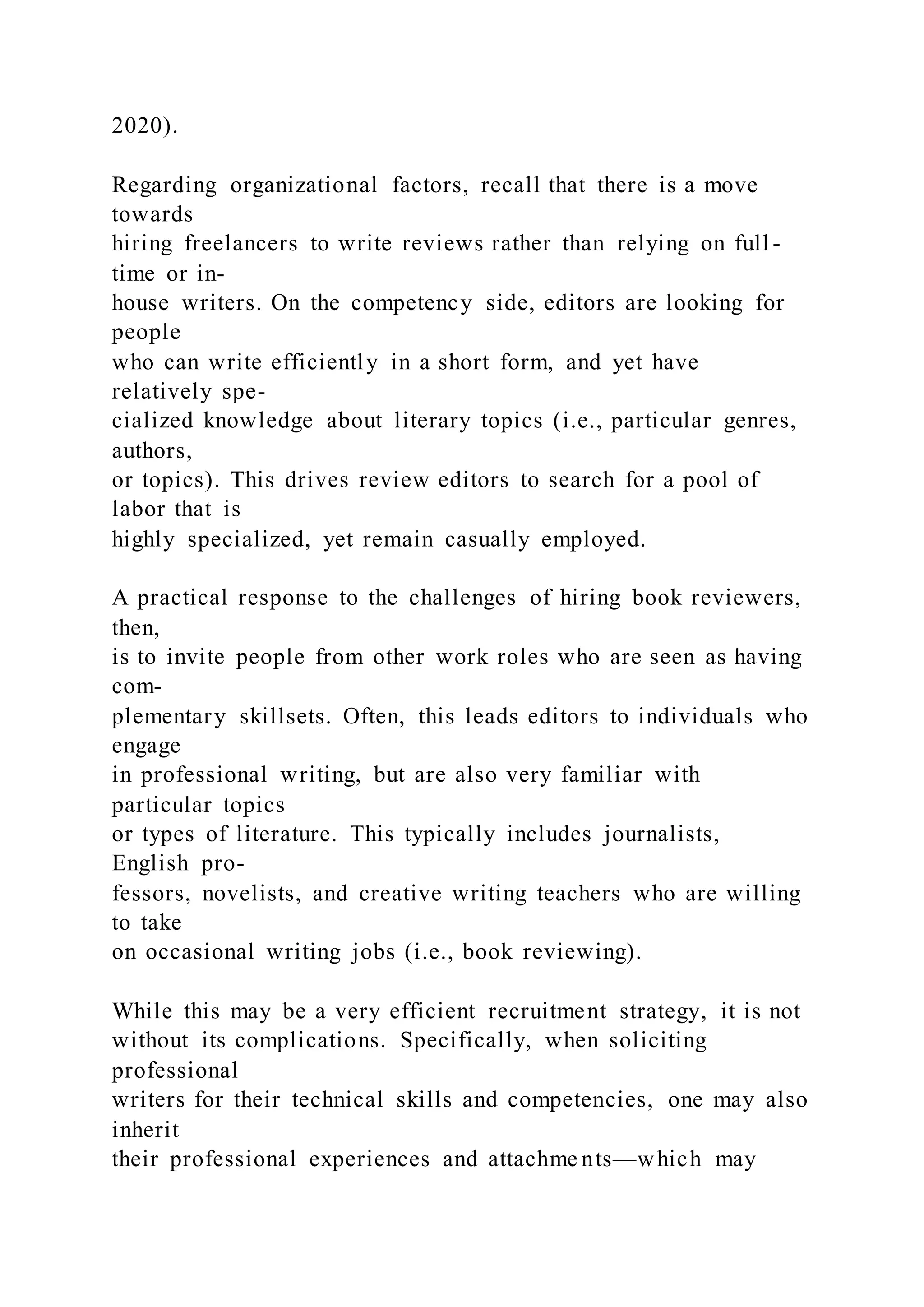 2020).
Regarding organizational factors, recall that there is a move
towards
hiring freelancers to write reviews rather than relying on full -
time or in-
house writers. On the competency side, editors are looking for
people
who can write efficiently in a short form, and yet have
relatively spe-
cialized knowledge about literary topics (i.e., particular genres,
authors,
or topics). This drives review editors to search for a pool of
labor that is
highly specialized, yet remain casually employed.
A practical response to the challenges of hiring book reviewers,
then,
is to invite people from other work roles who are seen as having
com-
plementary skillsets. Often, this leads editors to individuals who
engage
in professional writing, but are also very familiar with
particular topics
or types of literature. This typically includes journalists,
English pro-
fessors, novelists, and creative writing teachers who are willing
to take
on occasional writing jobs (i.e., book reviewing).
While this may be a very efficient recruitment strategy, it is not
without its complications. Specifically, when soliciting
professional
writers for their technical skills and competencies, one may also
inherit
their professional experiences and attachme nts—which may
 