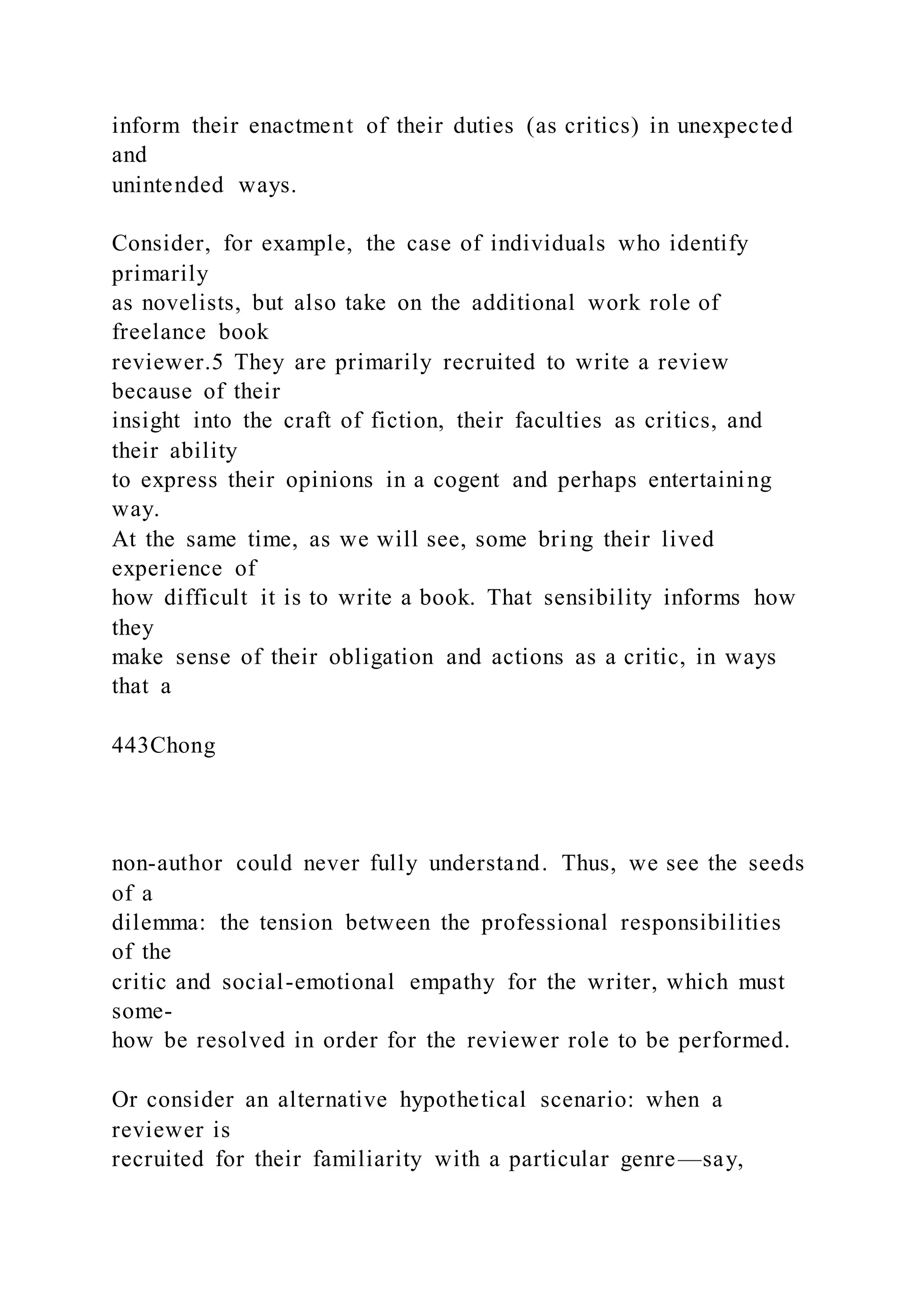 inform their enactment of their duties (as critics) in unexpected
and
unintended ways.
Consider, for example, the case of individuals who identify
primarily
as novelists, but also take on the additional work role of
freelance book
reviewer.5 They are primarily recruited to write a review
because of their
insight into the craft of fiction, their faculties as critics, and
their ability
to express their opinions in a cogent and perhaps entertaining
way.
At the same time, as we will see, some bring their lived
experience of
how difficult it is to write a book. That sensibility informs how
they
make sense of their obligation and actions as a critic, in ways
that a
443Chong
non-author could never fully understand. Thus, we see the seeds
of a
dilemma: the tension between the professional responsibilities
of the
critic and social-emotional empathy for the writer, which must
some-
how be resolved in order for the reviewer role to be performed.
Or consider an alternative hypothetical scenario: when a
reviewer is
recruited for their familiarity with a particular genre—say,
 