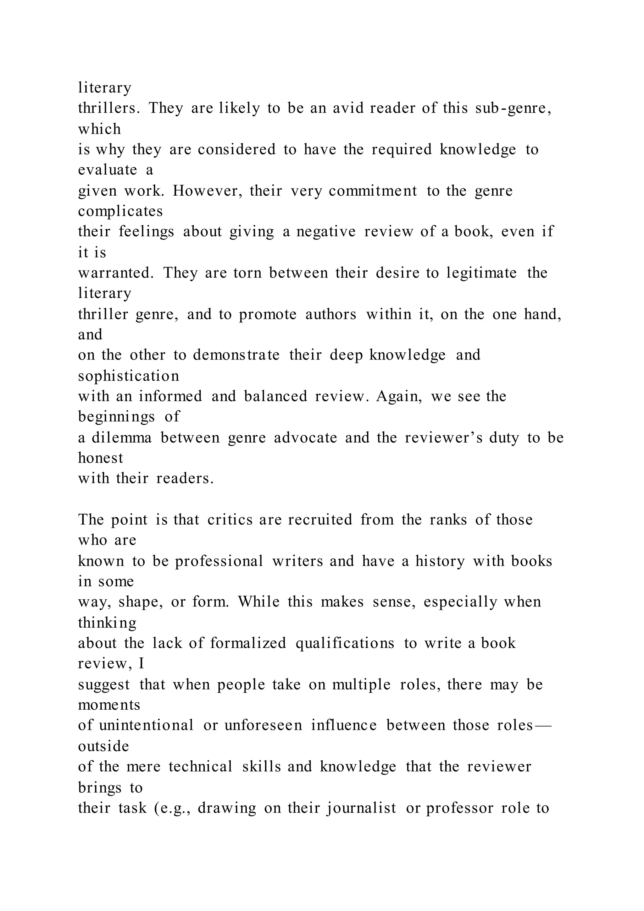 literary
thrillers. They are likely to be an avid reader of this sub-genre,
which
is why they are considered to have the required knowledge to
evaluate a
given work. However, their very commitment to the genre
complicates
their feelings about giving a negative review of a book, even if
it is
warranted. They are torn between their desire to legitimate the
literary
thriller genre, and to promote authors within it, on the one hand,
and
on the other to demonstrate their deep knowledge and
sophistication
with an informed and balanced review. Again, we see the
beginnings of
a dilemma between genre advocate and the reviewer’s duty to be
honest
with their readers.
The point is that critics are recruited from the ranks of those
who are
known to be professional writers and have a history with books
in some
way, shape, or form. While this makes sense, especially when
thinking
about the lack of formalized qualifications to write a book
review, I
suggest that when people take on multiple roles, there may be
moments
of unintentional or unforeseen influence between those roles—
outside
of the mere technical skills and knowledge that the reviewer
brings to
their task (e.g., drawing on their journalist or professor role to
 
