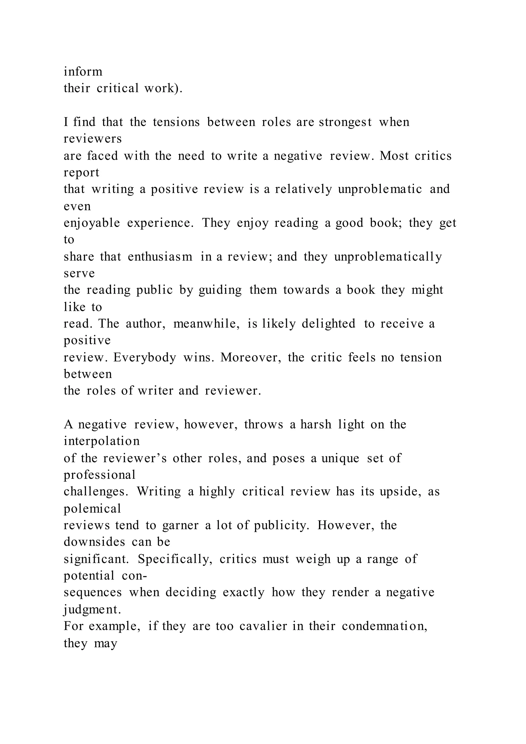 inform
their critical work).
I find that the tensions between roles are strongest when
reviewers
are faced with the need to write a negative review. Most critics
report
that writing a positive review is a relatively unproblematic and
even
enjoyable experience. They enjoy reading a good book; they get
to
share that enthusiasm in a review; and they unproblematically
serve
the reading public by guiding them towards a book they might
like to
read. The author, meanwhile, is likely delighted to receive a
positive
review. Everybody wins. Moreover, the critic feels no tension
between
the roles of writer and reviewer.
A negative review, however, throws a harsh light on the
interpolation
of the reviewer’s other roles, and poses a unique set of
professional
challenges. Writing a highly critical review has its upside, as
polemical
reviews tend to garner a lot of publicity. However, the
downsides can be
significant. Specifically, critics must weigh up a range of
potential con-
sequences when deciding exactly how they render a negative
judgment.
For example, if they are too cavalier in their condemnation,
they may
 