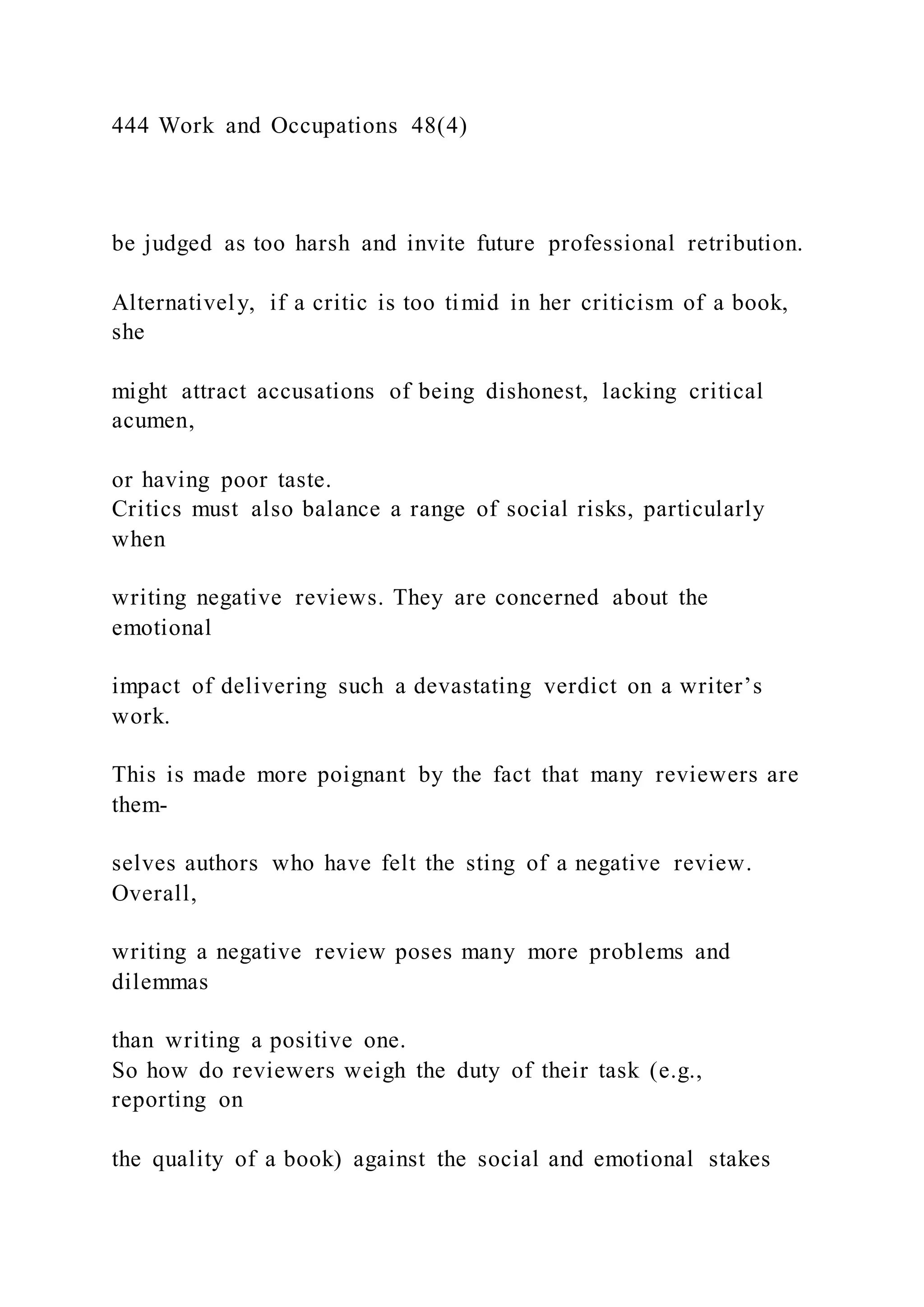 444 Work and Occupations 48(4)
be judged as too harsh and invite future professional retribution.
Alternatively, if a critic is too timid in her criticism of a book,
she
might attract accusations of being dishonest, lacking critical
acumen,
or having poor taste.
Critics must also balance a range of social risks, particularly
when
writing negative reviews. They are concerned about the
emotional
impact of delivering such a devastating verdict on a writer’s
work.
This is made more poignant by the fact that many reviewers are
them-
selves authors who have felt the sting of a negative review.
Overall,
writing a negative review poses many more problems and
dilemmas
than writing a positive one.
So how do reviewers weigh the duty of their task (e.g.,
reporting on
the quality of a book) against the social and emotional stakes
 