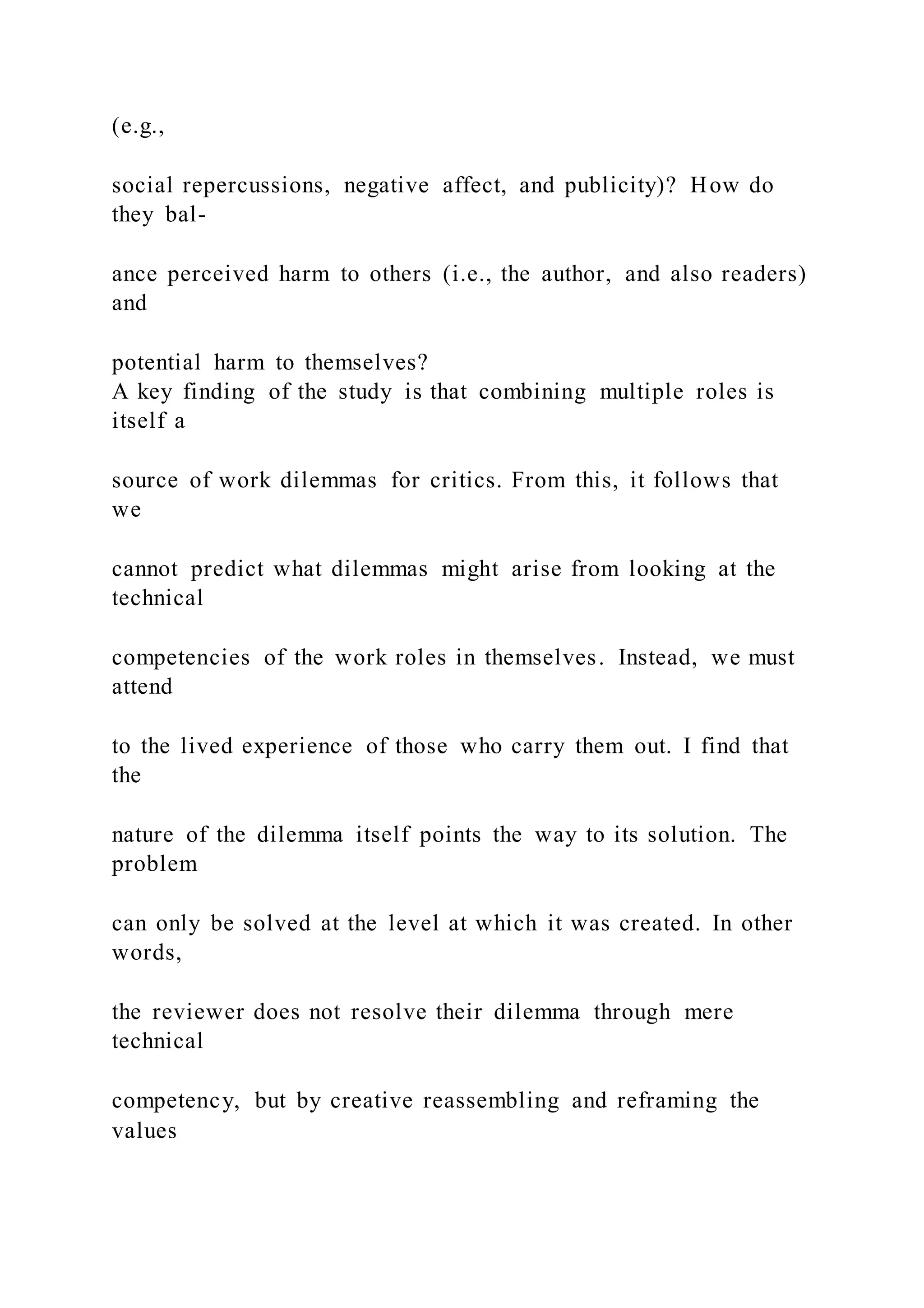(e.g.,
social repercussions, negative affect, and publicity)? How do
they bal-
ance perceived harm to others (i.e., the author, and also readers)
and
potential harm to themselves?
A key finding of the study is that combining multiple roles is
itself a
source of work dilemmas for critics. From this, it follows that
we
cannot predict what dilemmas might arise from looking at the
technical
competencies of the work roles in themselves. Instead, we must
attend
to the lived experience of those who carry them out. I find that
the
nature of the dilemma itself points the way to its solution. The
problem
can only be solved at the level at which it was created. In other
words,
the reviewer does not resolve their dilemma through mere
technical
competency, but by creative reassembling and reframing the
values
 