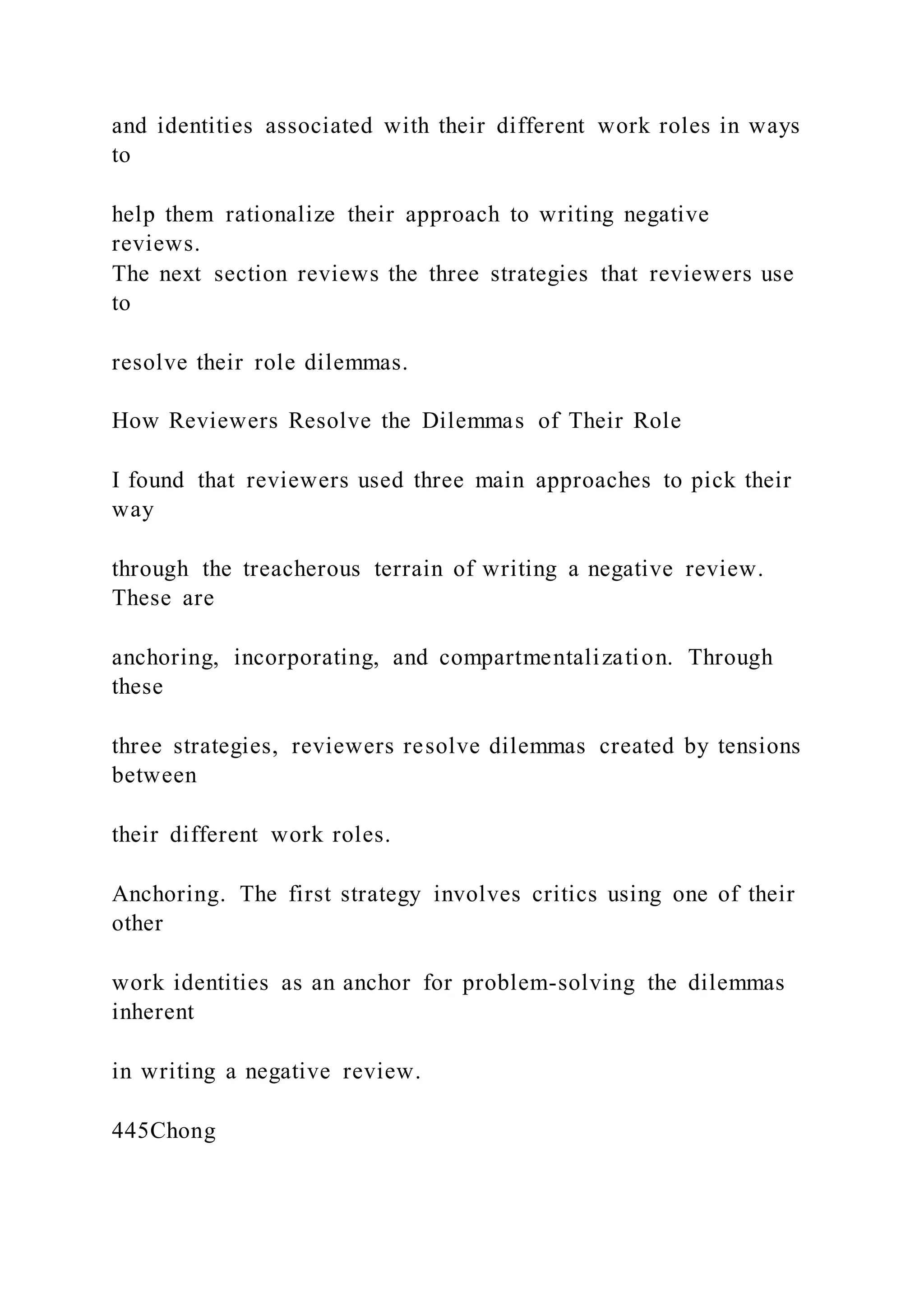 and identities associated with their different work roles in ways
to
help them rationalize their approach to writing negative
reviews.
The next section reviews the three strategies that reviewers use
to
resolve their role dilemmas.
How Reviewers Resolve the Dilemmas of Their Role
I found that reviewers used three main approaches to pick their
way
through the treacherous terrain of writing a negative review.
These are
anchoring, incorporating, and compartmentalization. Through
these
three strategies, reviewers resolve dilemmas created by tensions
between
their different work roles.
Anchoring. The first strategy involves critics using one of their
other
work identities as an anchor for problem-solving the dilemmas
inherent
in writing a negative review.
445Chong
 