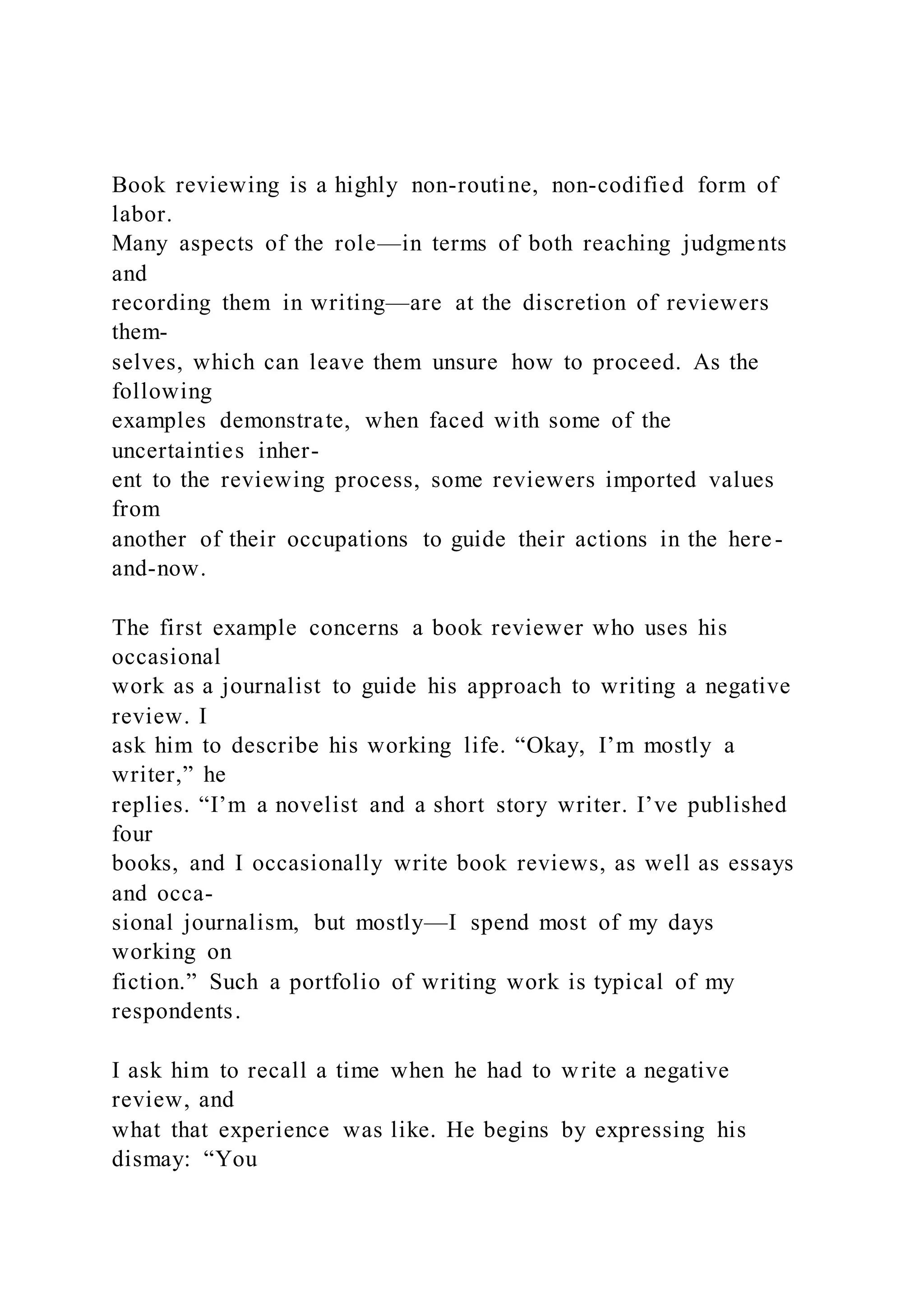 Book reviewing is a highly non-routine, non-codified form of
labor.
Many aspects of the role—in terms of both reaching judgments
and
recording them in writing—are at the discretion of reviewers
them-
selves, which can leave them unsure how to proceed. As the
following
examples demonstrate, when faced with some of the
uncertainties inher-
ent to the reviewing process, some reviewers imported values
from
another of their occupations to guide their actions in the here-
and-now.
The first example concerns a book reviewer who uses his
occasional
work as a journalist to guide his approach to writing a negative
review. I
ask him to describe his working life. “Okay, I’m mostly a
writer,” he
replies. “I’m a novelist and a short story writer. I’ve published
four
books, and I occasionally write book reviews, as well as essays
and occa-
sional journalism, but mostly—I spend most of my days
working on
fiction.” Such a portfolio of writing work is typical of my
respondents.
I ask him to recall a time when he had to write a negative
review, and
what that experience was like. He begins by expressing his
dismay: “You
 