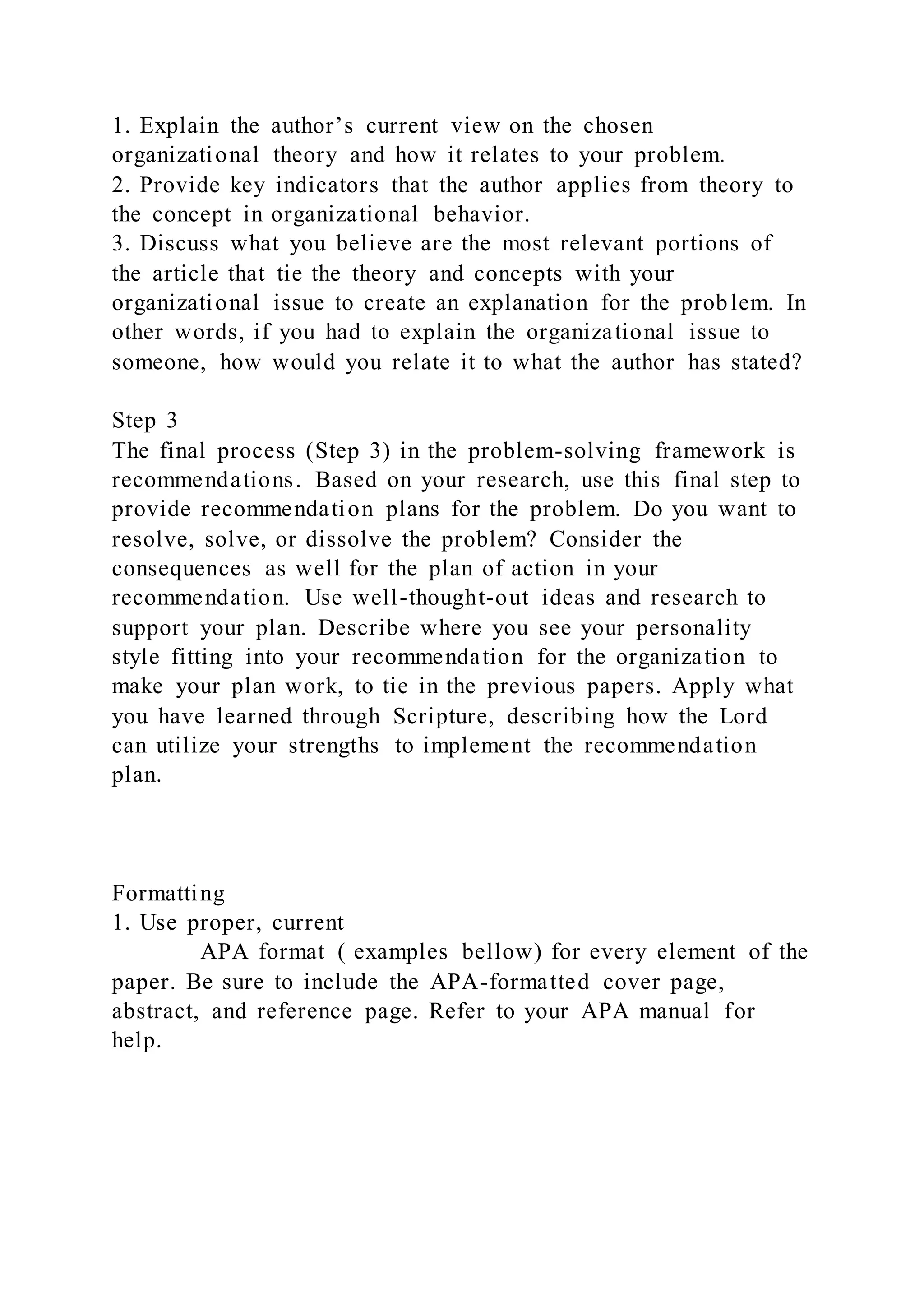 1. Explain the author’s current view on the chosen
organizational theory and how it relates to your problem.
2. Provide key indicators that the author applies from theory to
the concept in organizational behavior.
3. Discuss what you believe are the most relevant portions of
the article that tie the theory and concepts with your
organizational issue to create an explanation for the problem. In
other words, if you had to explain the organizational issue to
someone, how would you relate it to what the author has stated?
Step 3
The final process (Step 3) in the problem-solving framework is
recommendations. Based on your research, use this final step to
provide recommendation plans for the problem. Do you want to
resolve, solve, or dissolve the problem? Consider the
consequences as well for the plan of action in your
recommendation. Use well-thought-out ideas and research to
support your plan. Describe where you see your personality
style fitting into your recommendation for the organization to
make your plan work, to tie in the previous papers. Apply what
you have learned through Scripture, describing how the Lord
can utilize your strengths to implement the recommendation
plan.
Formatting
1. Use proper, current
APA format ( examples bellow) for every element of the
paper. Be sure to include the APA-formatted cover page,
abstract, and reference page. Refer to your APA manual for
help.
 