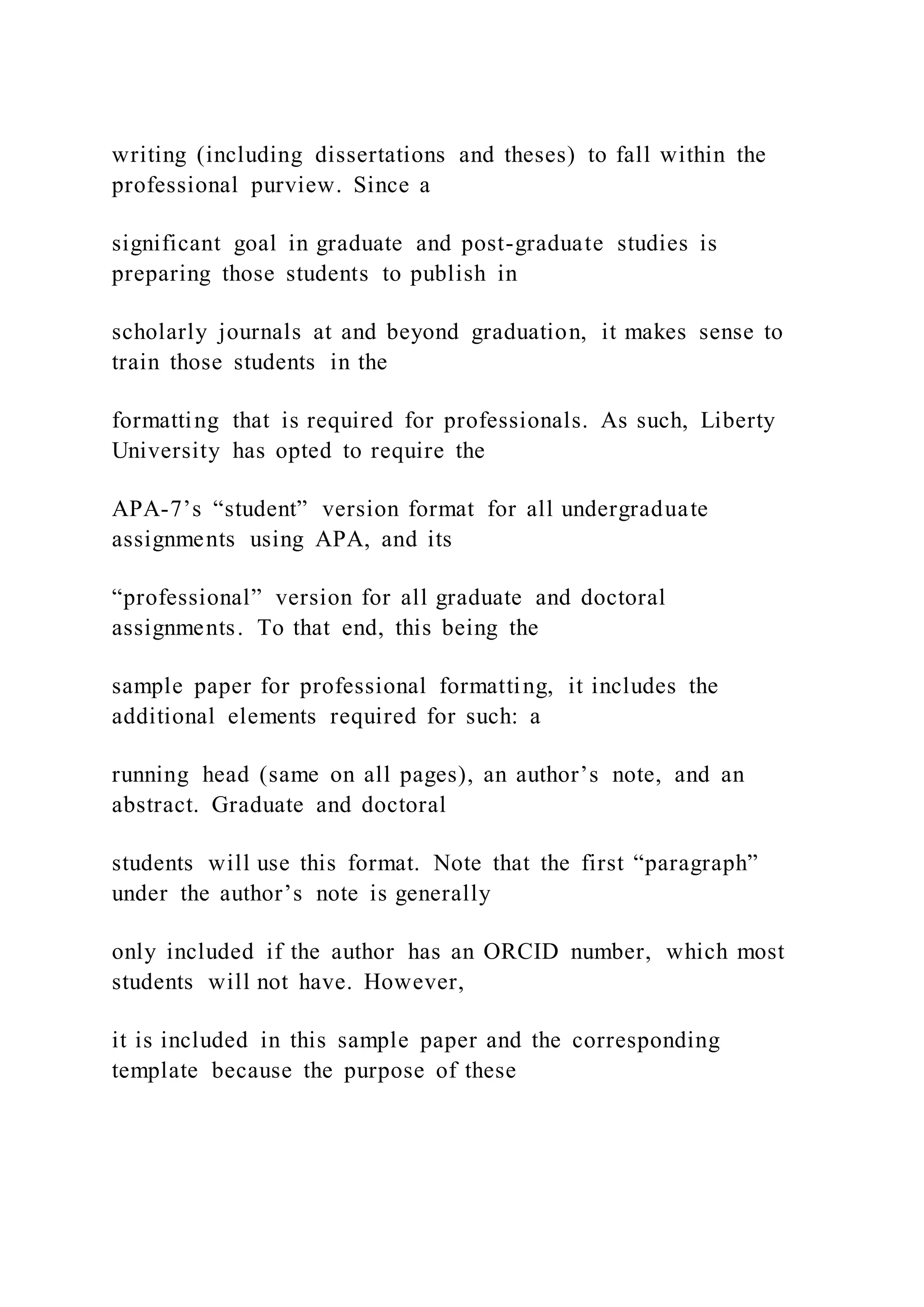 writing (including dissertations and theses) to fall within the
professional purview. Since a
significant goal in graduate and post-graduate studies is
preparing those students to publish in
scholarly journals at and beyond graduation, it makes sense to
train those students in the
formatting that is required for professionals. As such, Liberty
University has opted to require the
APA-7’s “student” version format for all undergraduate
assignments using APA, and its
“professional” version for all graduate and doctoral
assignments. To that end, this being the
sample paper for professional formatting, it includes the
additional elements required for such: a
running head (same on all pages), an author’s note, and an
abstract. Graduate and doctoral
students will use this format. Note that the first “paragraph”
under the author’s note is generally
only included if the author has an ORCID number, which most
students will not have. However,
it is included in this sample paper and the corresponding
template because the purpose of these
 
