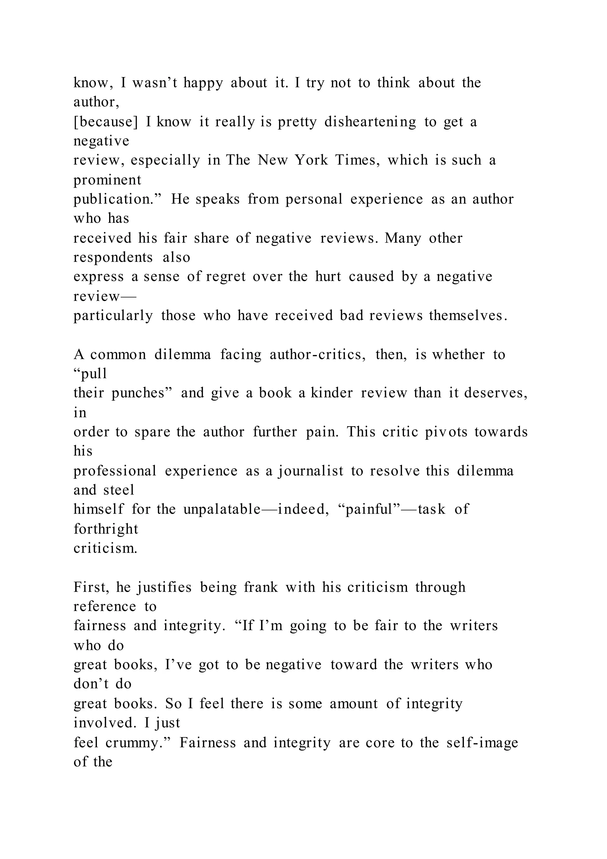 know, I wasn’t happy about it. I try not to think about the
author,
[because] I know it really is pretty disheartening to get a
negative
review, especially in The New York Times, which is such a
prominent
publication.” He speaks from personal experience as an author
who has
received his fair share of negative reviews. Many other
respondents also
express a sense of regret over the hurt caused by a negative
review—
particularly those who have received bad reviews themselves.
A common dilemma facing author-critics, then, is whether to
“pull
their punches” and give a book a kinder review than it deserves,
in
order to spare the author further pain. This critic pivots towards
his
professional experience as a journalist to resolve this dilemma
and steel
himself for the unpalatable—indeed, “painful”—task of
forthright
criticism.
First, he justifies being frank with his criticism through
reference to
fairness and integrity. “If I’m going to be fair to the writers
who do
great books, I’ve got to be negative toward the writers who
don’t do
great books. So I feel there is some amount of integrity
involved. I just
feel crummy.” Fairness and integrity are core to the self-image
of the
 
