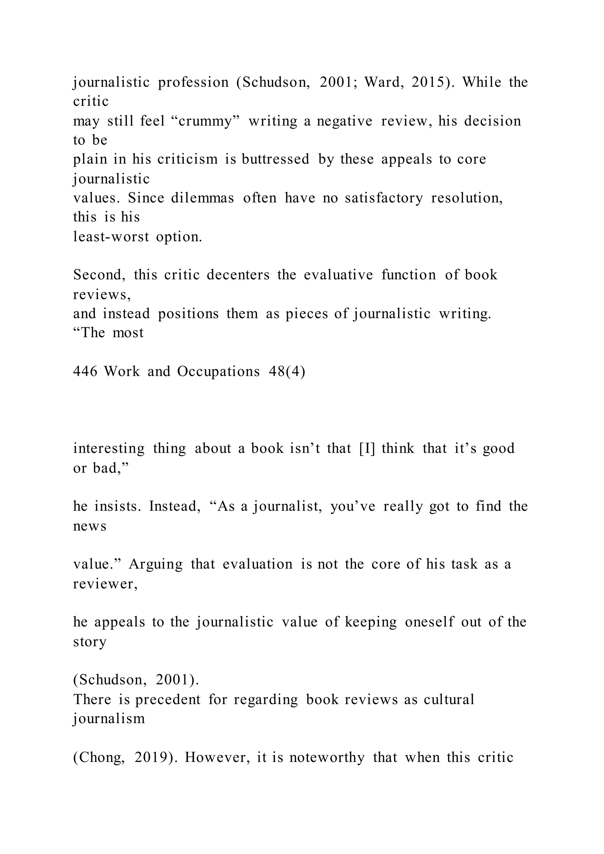 journalistic profession (Schudson, 2001; Ward, 2015). While the
critic
may still feel “crummy” writing a negative review, his decision
to be
plain in his criticism is buttressed by these appeals to core
journalistic
values. Since dilemmas often have no satisfactory resolution,
this is his
least-worst option.
Second, this critic decenters the evaluative function of book
reviews,
and instead positions them as pieces of journalistic writing.
“The most
446 Work and Occupations 48(4)
interesting thing about a book isn’t that [I] think that it’s good
or bad,”
he insists. Instead, “As a journalist, you’ve really got to find the
news
value.” Arguing that evaluation is not the core of his task as a
reviewer,
he appeals to the journalistic value of keeping oneself out of the
story
(Schudson, 2001).
There is precedent for regarding book reviews as cultural
journalism
(Chong, 2019). However, it is noteworthy that when this critic
 