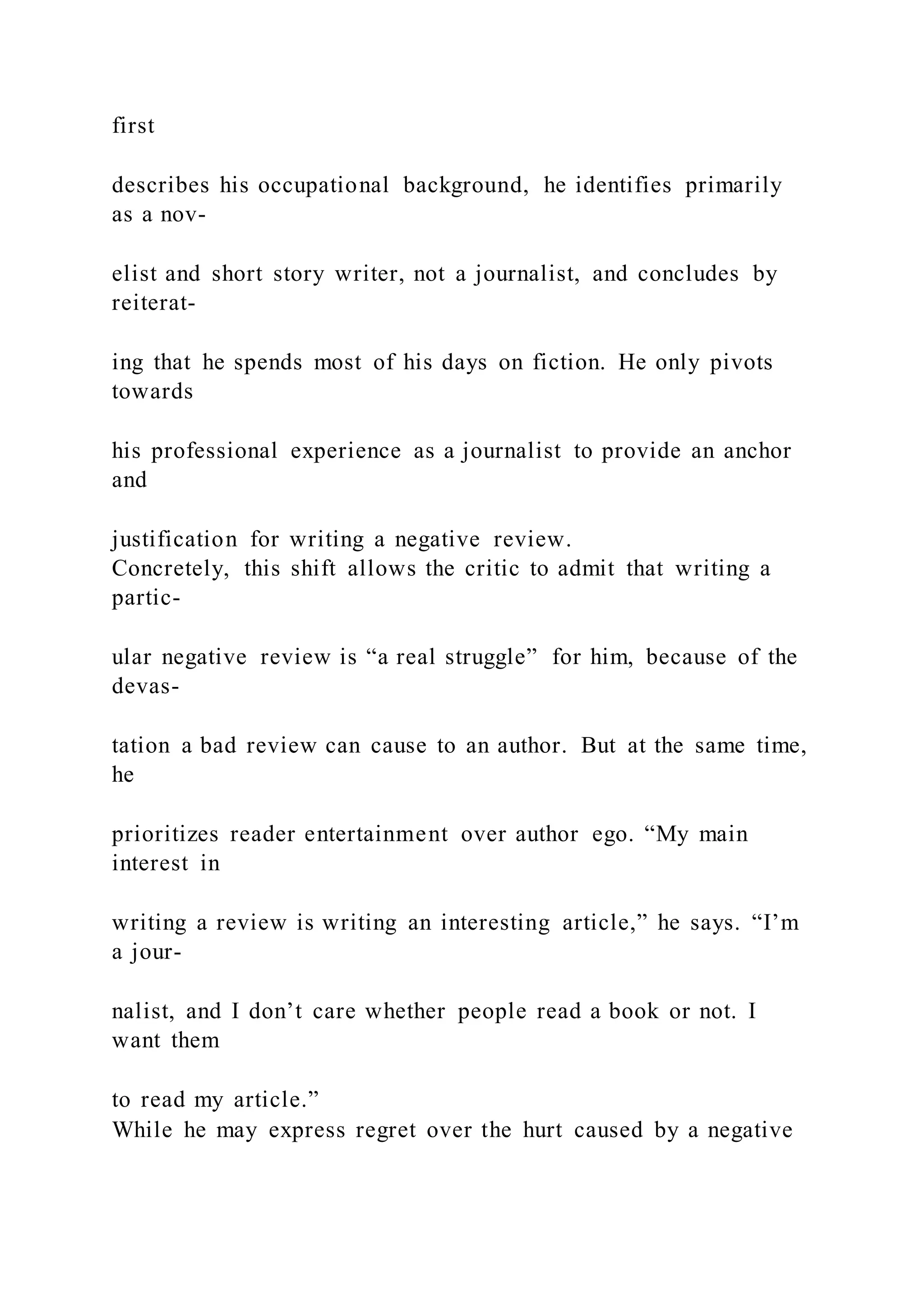first
describes his occupational background, he identifies primarily
as a nov-
elist and short story writer, not a journalist, and concludes by
reiterat-
ing that he spends most of his days on fiction. He only pivots
towards
his professional experience as a journalist to provide an anchor
and
justification for writing a negative review.
Concretely, this shift allows the critic to admit that writing a
partic-
ular negative review is “a real struggle” for him, because of the
devas-
tation a bad review can cause to an author. But at the same time,
he
prioritizes reader entertainment over author ego. “My main
interest in
writing a review is writing an interesting article,” he says. “I’m
a jour-
nalist, and I don’t care whether people read a book or not. I
want them
to read my article.”
While he may express regret over the hurt caused by a negative
 