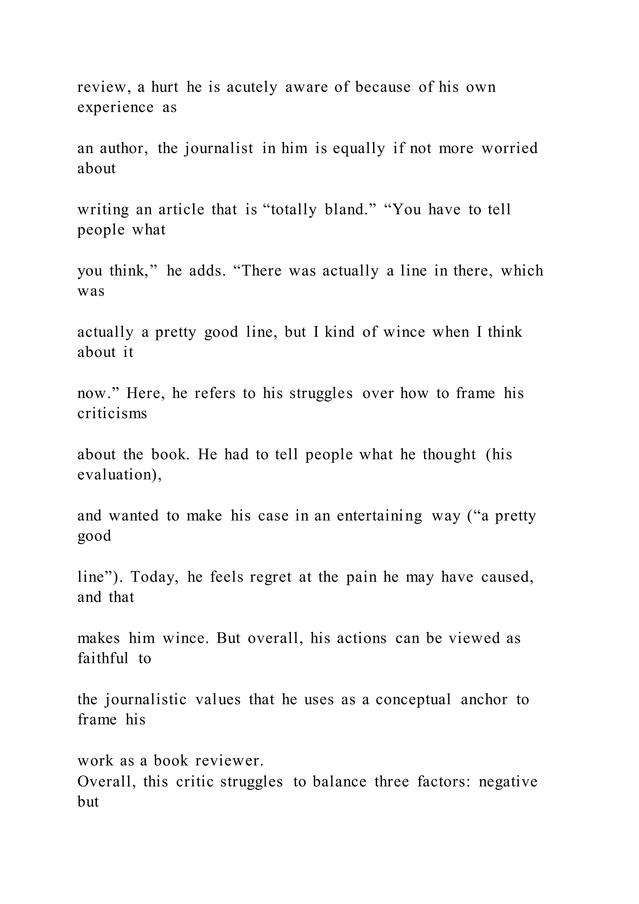 review, a hurt he is acutely aware of because of his own
experience as
an author, the journalist in him is equally if not more worried
about
writing an article that is “totally bland.” “You have to tell
people what
you think,” he adds. “There was actually a line in there, which
was
actually a pretty good line, but I kind of wince when I think
about it
now.” Here, he refers to his struggles over how to frame his
criticisms
about the book. He had to tell people what he thought (his
evaluation),
and wanted to make his case in an entertaining way (“a pretty
good
line”). Today, he feels regret at the pain he may have caused,
and that
makes him wince. But overall, his actions can be viewed as
faithful to
the journalistic values that he uses as a conceptual anchor to
frame his
work as a book reviewer.
Overall, this critic struggles to balance three factors: negative
but
 