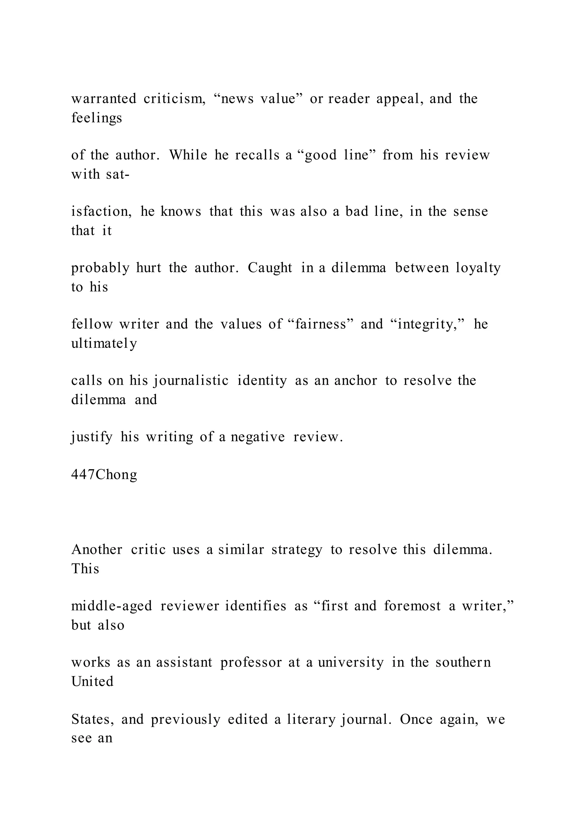 warranted criticism, “news value” or reader appeal, and the
feelings
of the author. While he recalls a “good line” from his review
with sat-
isfaction, he knows that this was also a bad line, in the sense
that it
probably hurt the author. Caught in a dilemma between loyalty
to his
fellow writer and the values of “fairness” and “integrity,” he
ultimately
calls on his journalistic identity as an anchor to resolve the
dilemma and
justify his writing of a negative review.
447Chong
Another critic uses a similar strategy to resolve this dilemma.
This
middle-aged reviewer identifies as “first and foremost a writer,”
but also
works as an assistant professor at a university in the southern
United
States, and previously edited a literary journal. Once again, we
see an
 
