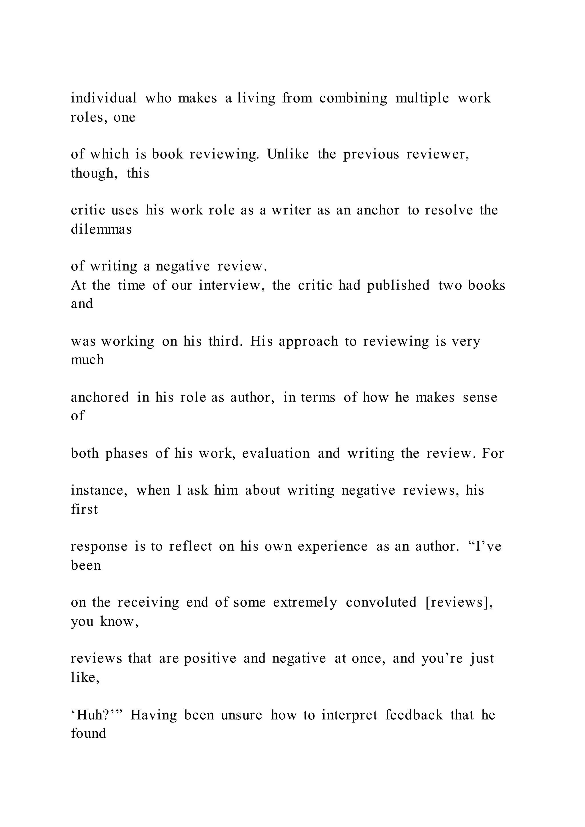 individual who makes a living from combining multiple work
roles, one
of which is book reviewing. Unlike the previous reviewer,
though, this
critic uses his work role as a writer as an anchor to resolve the
dilemmas
of writing a negative review.
At the time of our interview, the critic had published two books
and
was working on his third. His approach to reviewing is very
much
anchored in his role as author, in terms of how he makes sense
of
both phases of his work, evaluation and writing the review. For
instance, when I ask him about writing negative reviews, his
first
response is to reflect on his own experience as an author. “I’ve
been
on the receiving end of some extremely convoluted [reviews],
you know,
reviews that are positive and negative at once, and you’re just
like,
‘Huh?’” Having been unsure how to interpret feedback that he
found
 