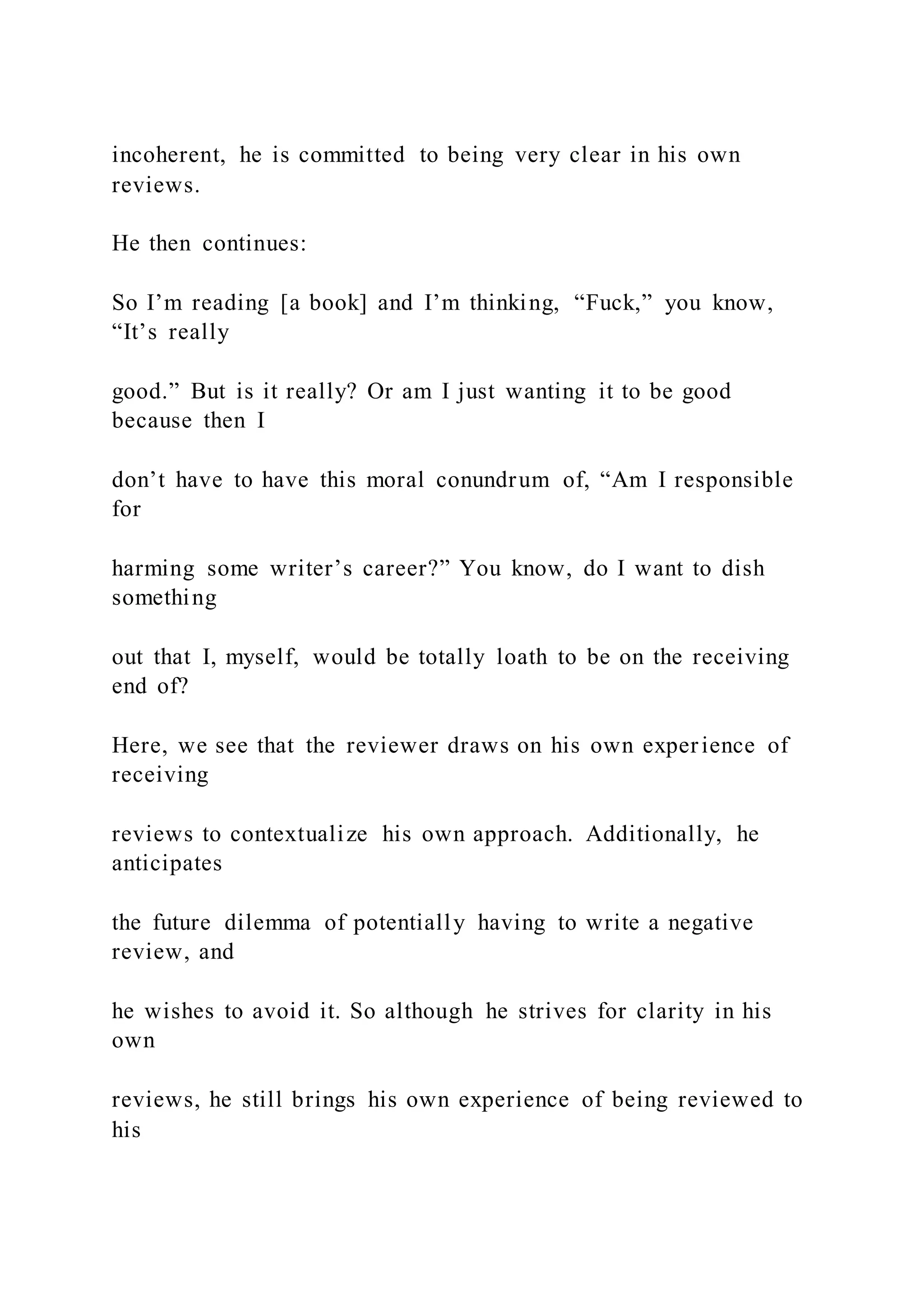 incoherent, he is committed to being very clear in his own
reviews.
He then continues:
So I’m reading [a book] and I’m thinking, “Fuck,” you know,
“It’s really
good.” But is it really? Or am I just wanting it to be good
because then I
don’t have to have this moral conundrum of, “Am I responsible
for
harming some writer’s career?” You know, do I want to dish
something
out that I, myself, would be totally loath to be on the receiving
end of?
Here, we see that the reviewer draws on his own experience of
receiving
reviews to contextualize his own approach. Additionally, he
anticipates
the future dilemma of potentially having to write a negative
review, and
he wishes to avoid it. So although he strives for clarity in his
own
reviews, he still brings his own experience of being reviewed to
his
 