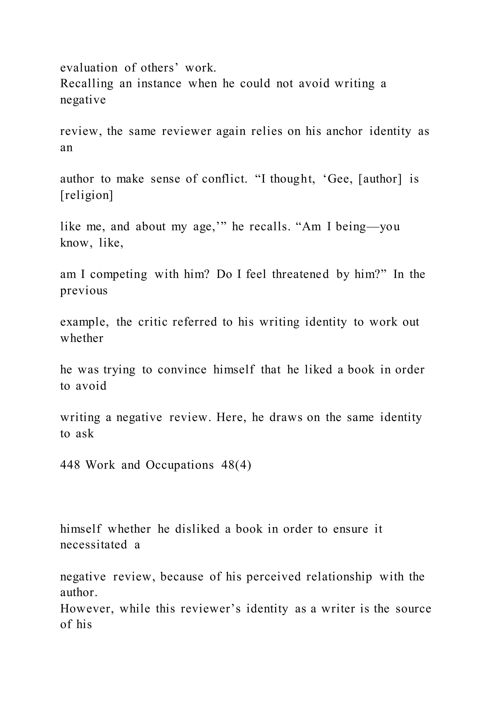 evaluation of others’ work.
Recalling an instance when he could not avoid writing a
negative
review, the same reviewer again relies on his anchor identity as
an
author to make sense of conflict. “I thought, ‘Gee, [author] is
[religion]
like me, and about my age,’” he recalls. “Am I being—you
know, like,
am I competing with him? Do I feel threatened by him?” In the
previous
example, the critic referred to his writing identity to work out
whether
he was trying to convince himself that he liked a book in order
to avoid
writing a negative review. Here, he draws on the same identity
to ask
448 Work and Occupations 48(4)
himself whether he disliked a book in order to ensure it
necessitated a
negative review, because of his perceived relationship with the
author.
However, while this reviewer’s identity as a writer is the source
of his
 
