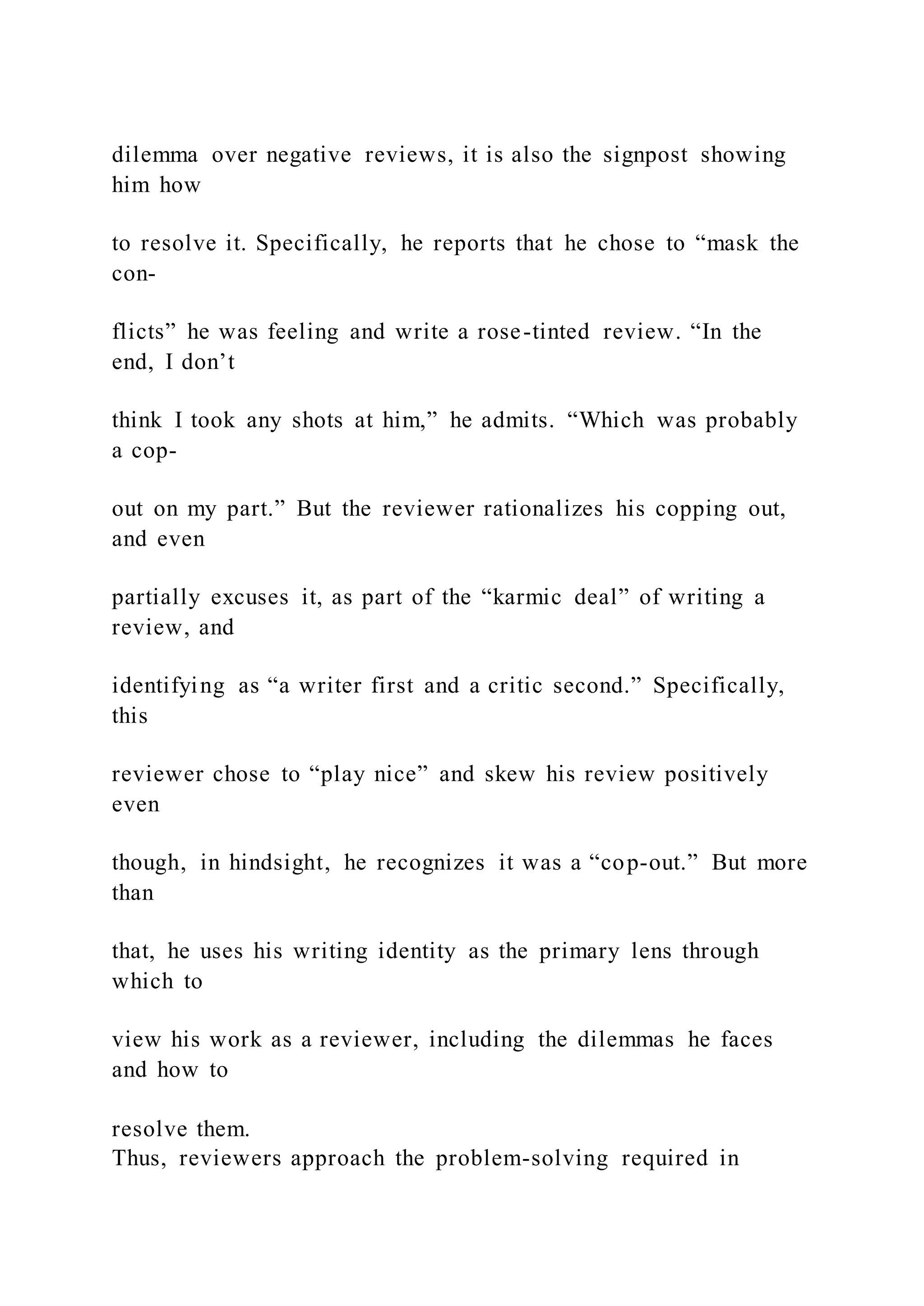 dilemma over negative reviews, it is also the signpost showing
him how
to resolve it. Specifically, he reports that he chose to “mask the
con-
flicts” he was feeling and write a rose-tinted review. “In the
end, I don’t
think I took any shots at him,” he admits. “Which was probably
a cop-
out on my part.” But the reviewer rationalizes his copping out,
and even
partially excuses it, as part of the “karmic deal” of writing a
review, and
identifying as “a writer first and a critic second.” Specifically,
this
reviewer chose to “play nice” and skew his review positively
even
though, in hindsight, he recognizes it was a “cop-out.” But more
than
that, he uses his writing identity as the primary lens through
which to
view his work as a reviewer, including the dilemmas he faces
and how to
resolve them.
Thus, reviewers approach the problem-solving required in
 