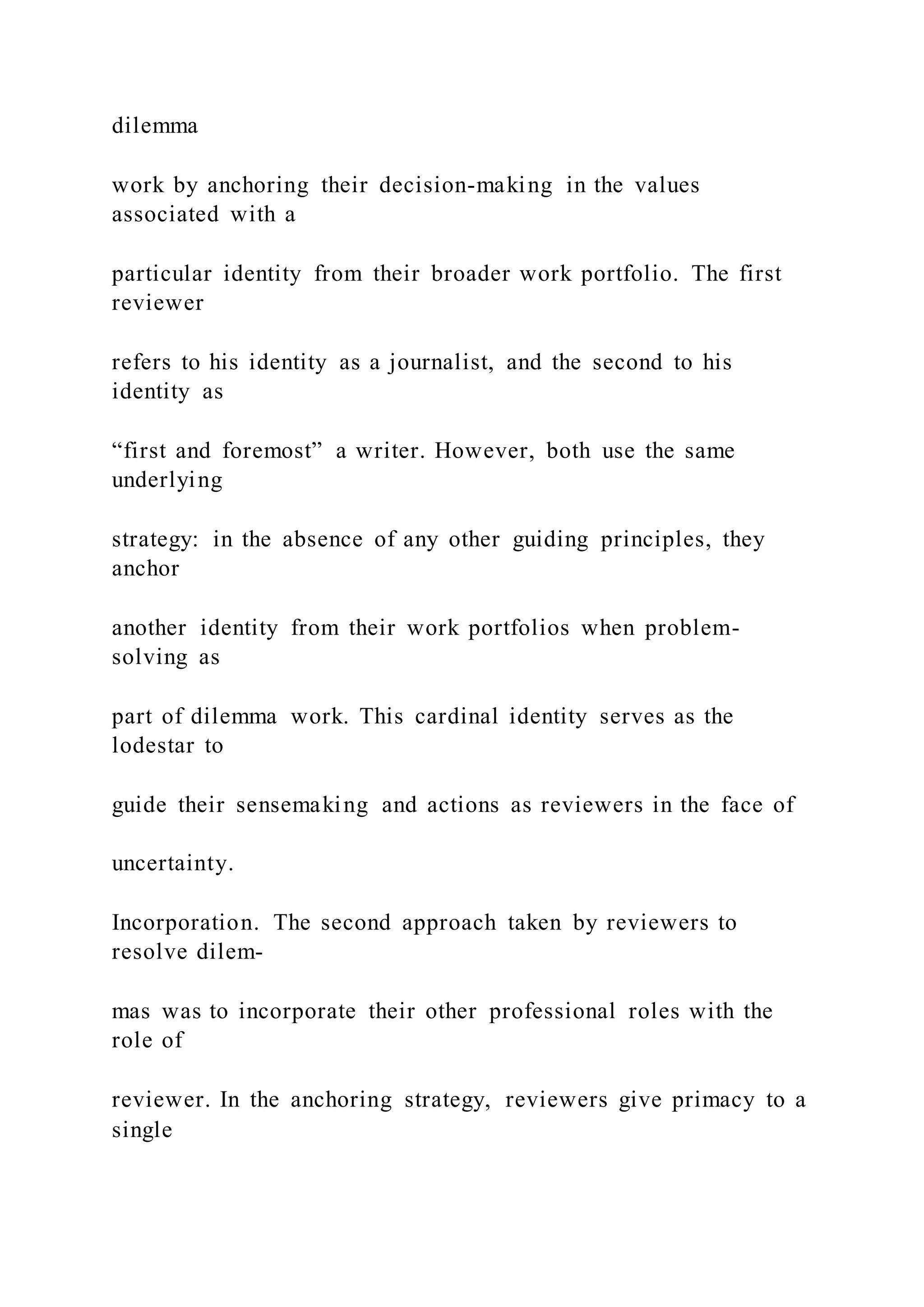 dilemma
work by anchoring their decision-making in the values
associated with a
particular identity from their broader work portfolio. The first
reviewer
refers to his identity as a journalist, and the second to his
identity as
“first and foremost” a writer. However, both use the same
underlying
strategy: in the absence of any other guiding principles, they
anchor
another identity from their work portfolios when problem-
solving as
part of dilemma work. This cardinal identity serves as the
lodestar to
guide their sensemaking and actions as reviewers in the face of
uncertainty.
Incorporation. The second approach taken by reviewers to
resolve dilem-
mas was to incorporate their other professional roles with the
role of
reviewer. In the anchoring strategy, reviewers give primacy to a
single
 