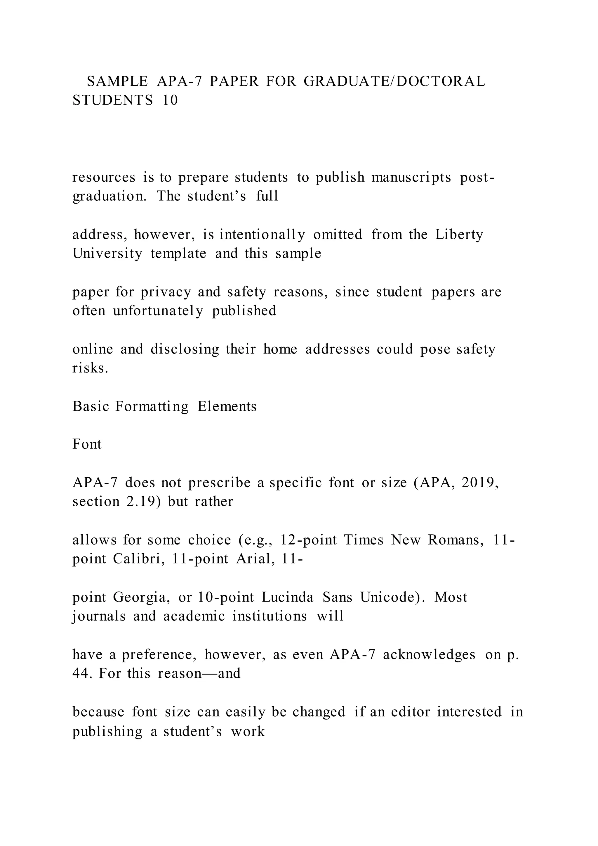 SAMPLE APA-7 PAPER FOR GRADUATE/DOCTORAL
STUDENTS 10
resources is to prepare students to publish manuscripts post-
graduation. The student’s full
address, however, is intentionally omitted from the Liberty
University template and this sample
paper for privacy and safety reasons, since student papers are
often unfortunately published
online and disclosing their home addresses could pose safety
risks.
Basic Formatting Elements
Font
APA-7 does not prescribe a specific font or size (APA, 2019,
section 2.19) but rather
allows for some choice (e.g., 12-point Times New Romans, 11-
point Calibri, 11-point Arial, 11-
point Georgia, or 10-point Lucinda Sans Unicode). Most
journals and academic institutions will
have a preference, however, as even APA-7 acknowledges on p.
44. For this reason—and
because font size can easily be changed if an editor interested in
publishing a student’s work
 